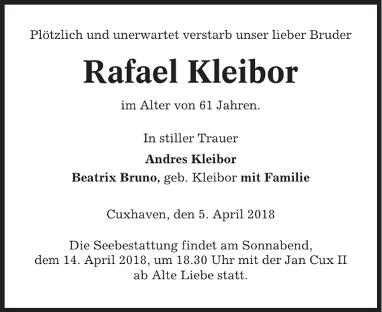 <p>Plötzlich und unerwartet verstarb unser lieber Bruder</p><p>Rafael Kleibor<br />im Alter von 61 Jahren.<br />In stiller Trauer<br />Andres Kleibor<br />Beatrix Bruno, geb. Kleibor mit Familie<br />Cuxhaven, den 5. April 2018<br />Die Seebestattung findet am Sonnabend,<br />dem 14. April 2018, um 18.30 Uhr mit der Jan Cux II<br />ab Alte Liebe statt.</p>