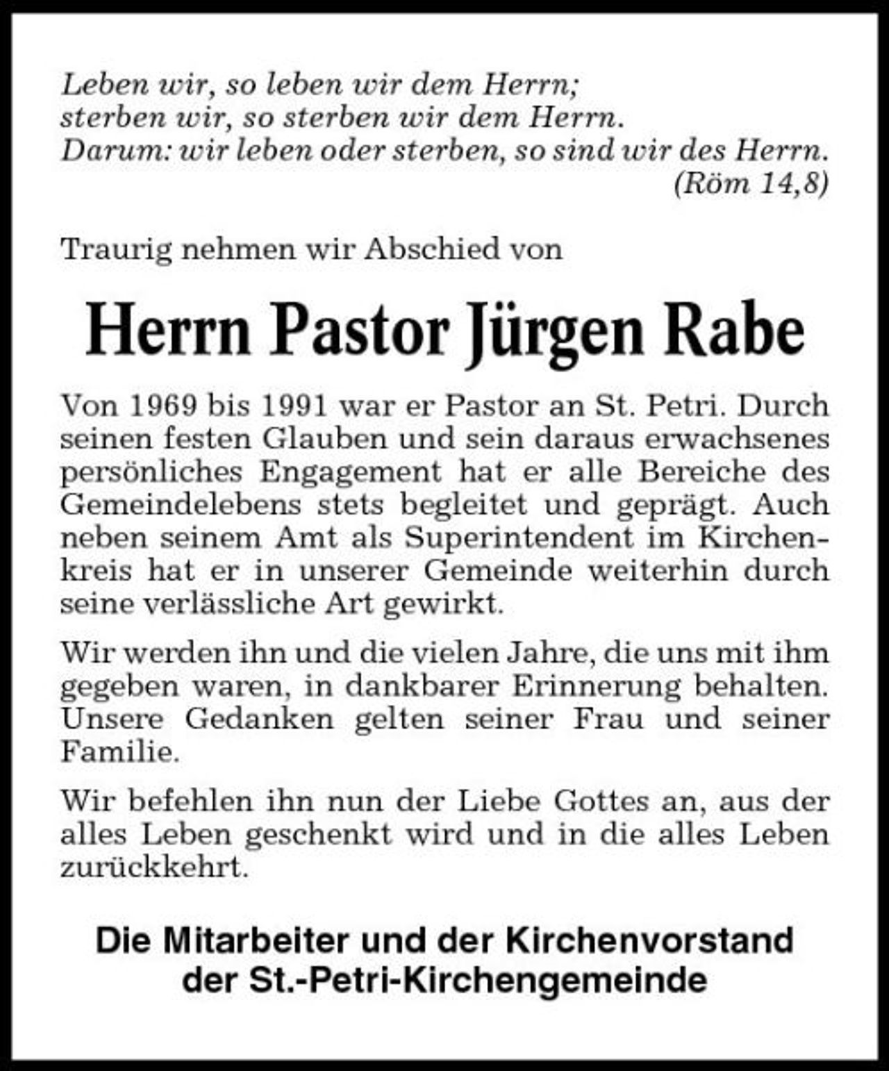 <p>Leben wir, so leben wir dem Herrn; sterben wir, so sterben wir dem Herrn. Darum: wir leben oder sterben, so sind wir des Herrn. (Röm 14,8) Traurig nehmen wir Abschied von</p><p>Herrn Pastor Jürgen Rabe<br />Von 1969 bis 1991 war er Pastor an St. Petri. Durch seinen festen Glauben und sein daraus erwachsenes persönliches Engagement hat er alle Bereiche des Gemeindelebens stets begleitet und geprägt. Auch neben seinem Amt als Superintendent im Kirchenkreis hat er in unserer Gemeinde weiterhin durch seine verlässliche Art gewirkt. Wir werden ihn und die vielen Jahre, die uns mit ihm gegeben waren, in dankbarer Erinnerung behalten. Unsere Gedanken gelten seiner Frau und seiner Familie. Wir befehlen ihn nun der Liebe Gottes an, aus der alles Leben geschenkt wird und in die alles Leben zurückkehrt.</p><p>Die Mitarbeiter und der Kirchenvorstand der St.-Petri-Kirchengemeinde</p>