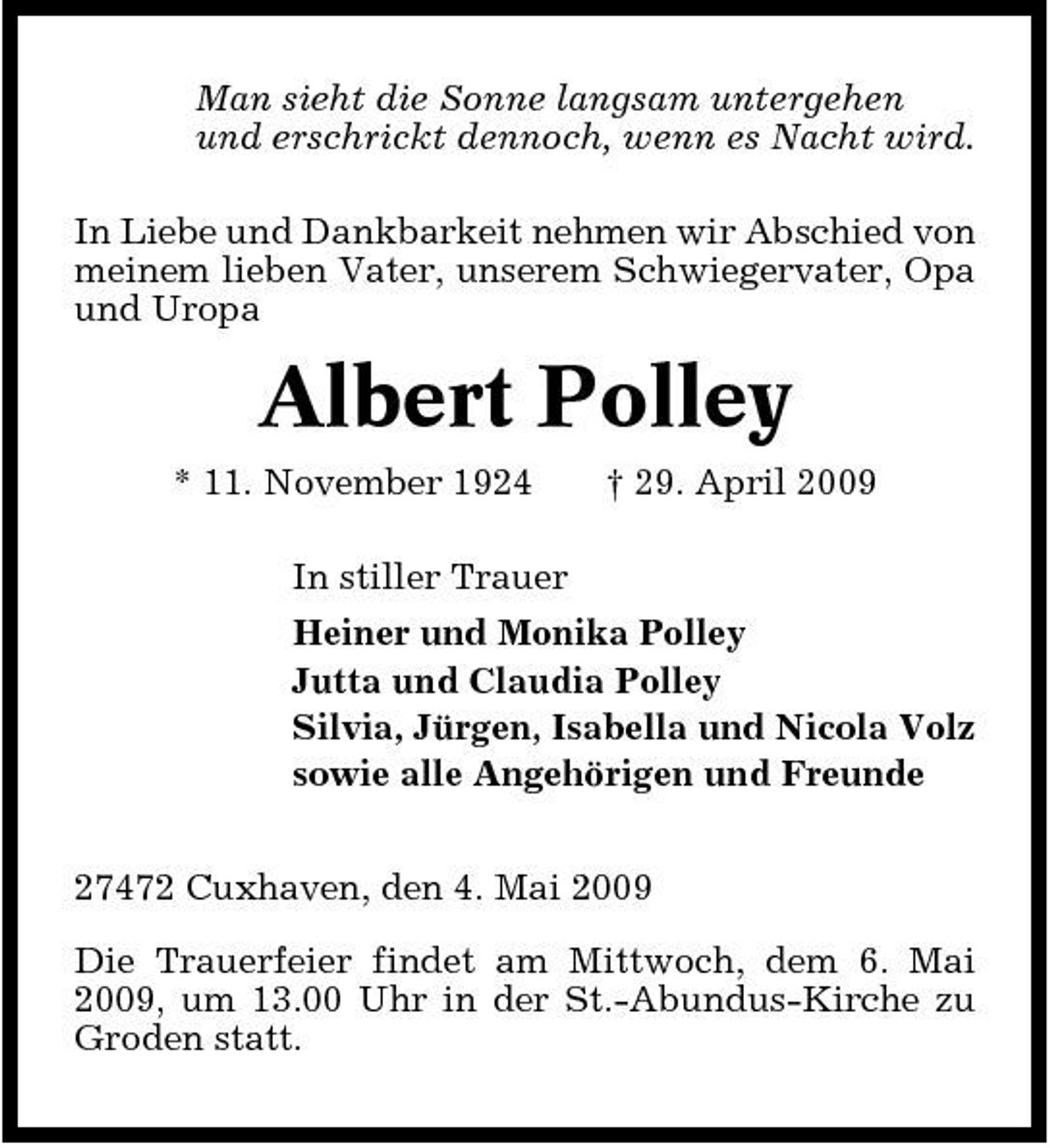 <p>Man sieht die Sonne langsam untergehen und erschrickt dennoch, wenn es Nacht wird. In Liebe und Dankbarkeit nehmen wir Abschied von meinem lieben Vater, unserem Schwiegervater, Opa und Uropa</p><p>Albert Polley<br />* 11. November 1924 In stiller Trauer Heiner und Monika Polley Jutta und Claudia Polley Silvia, Jürgen, Isabella und Nicola Volz sowie alle Angehörigen und Freunde 27472 Cuxhaven, den 4. Mai 2009 Die Trauerfeier findet am Mittwoch, dem 6. Mai 2009, um 13.00 Uhr in der St.-Abundus-Kirche zu Groden statt. † 29. April 2009</p>
