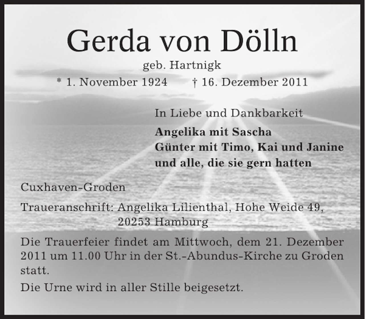 <p>Gerda von Dölln<br />geb. Hartnigk<br />* 1. November 1924<br />† 16. Dezember 2011<br />In Liebe und Dankbarkeit<br />Angelika mit Sascha<br />Günter mit Timo, Kai und Janine<br />und alle, die sie gern hatten<br />Cuxhaven-Groden<br />Traueranschrift: Angelika Lilienthal, Hohe Weide 49,<br />20253 Hamburg<br />Die Trauerfeier findet am Mittwoch, dem 21. Dezember<br />2011 um 11.00 Uhr in der St.-Abundus-Kirche zu Groden<br />statt.<br />Die Urne wird in aller Stille beigesetzt.</p>