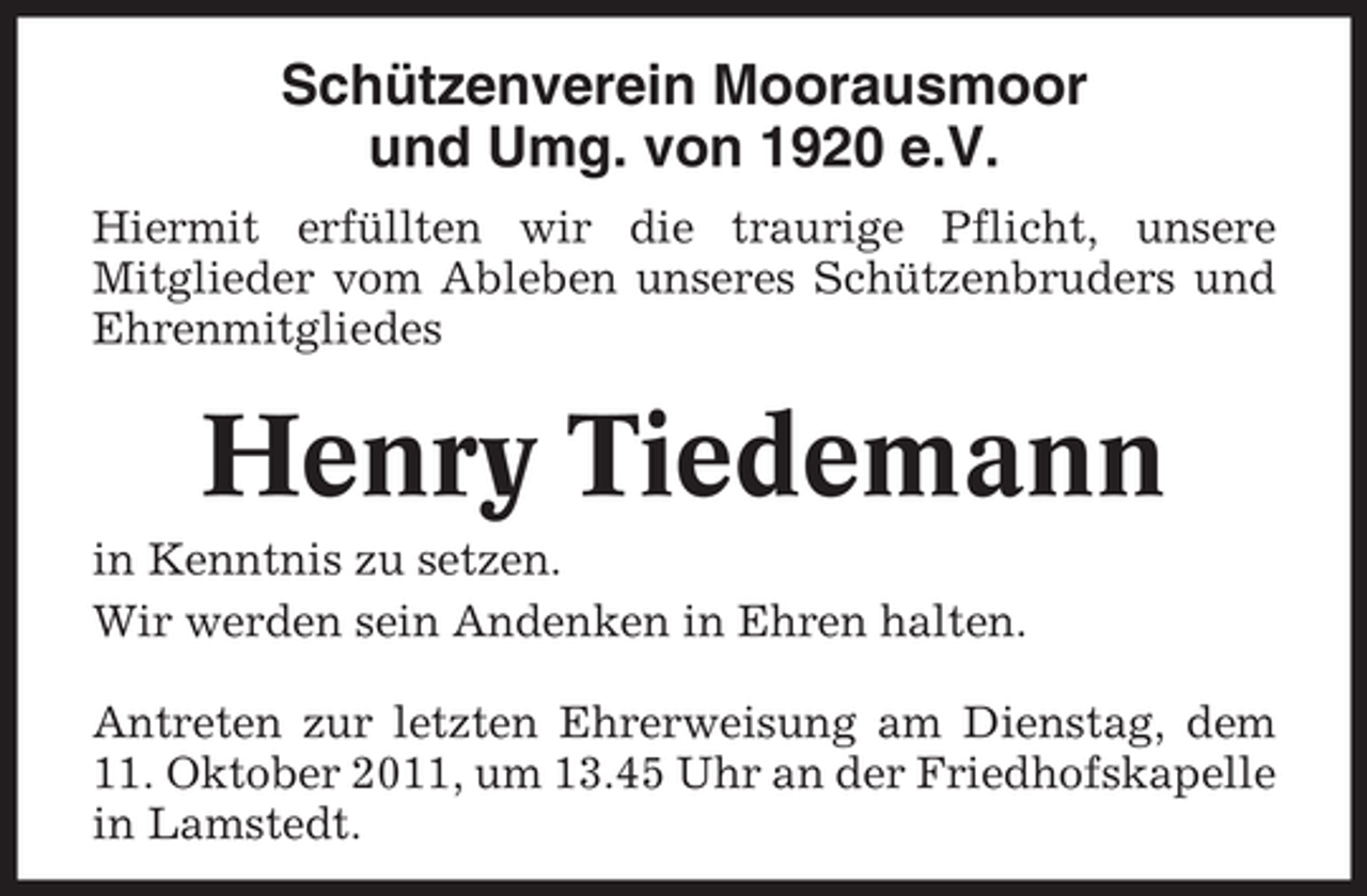 <p>Schützenverein Moorausmoor<br />und Umg. von 1920 e.V.<br />Hiermit erfüllten wir die traurige Pflicht, unsere<br />Mitglieder vom Ableben unseres Schützenbruders und<br />Ehrenmitgliedes</p><p>Henry Tiedemann<br />in Kenntnis zu setzen.<br />Wir werden sein Andenken in Ehren halten.<br />Antreten zur letzten Ehrerweisung am Dienstag, dem<br />11. Oktober 2011, um 13.45 Uhr an der Friedhofskapelle<br />in Lamstedt.</p>