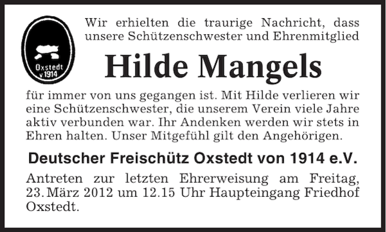 <p>Wir erhielten die traurige Nachricht, dass<br />unsere Schützenschwester und Ehrenmitglied</p><p>Hilde Mangels<br />für immer von uns gegangen ist. Mit Hilde verlieren wir<br />eine Schützenschwester, die unserem Verein viele Jahre<br />aktiv verbunden war. Ihr Andenken werden wir stets in<br />Ehren halten. Unser Mitgefühl gilt den Angehörigen.</p><p>Deutscher Freischütz Oxstedt von 1914 e.V.<br />Antreten zur letzten Ehrerweisung am Freitag,<br />23. März 2012 um 12.15 Uhr Haupteingang Friedhof<br />Oxstedt.</p>