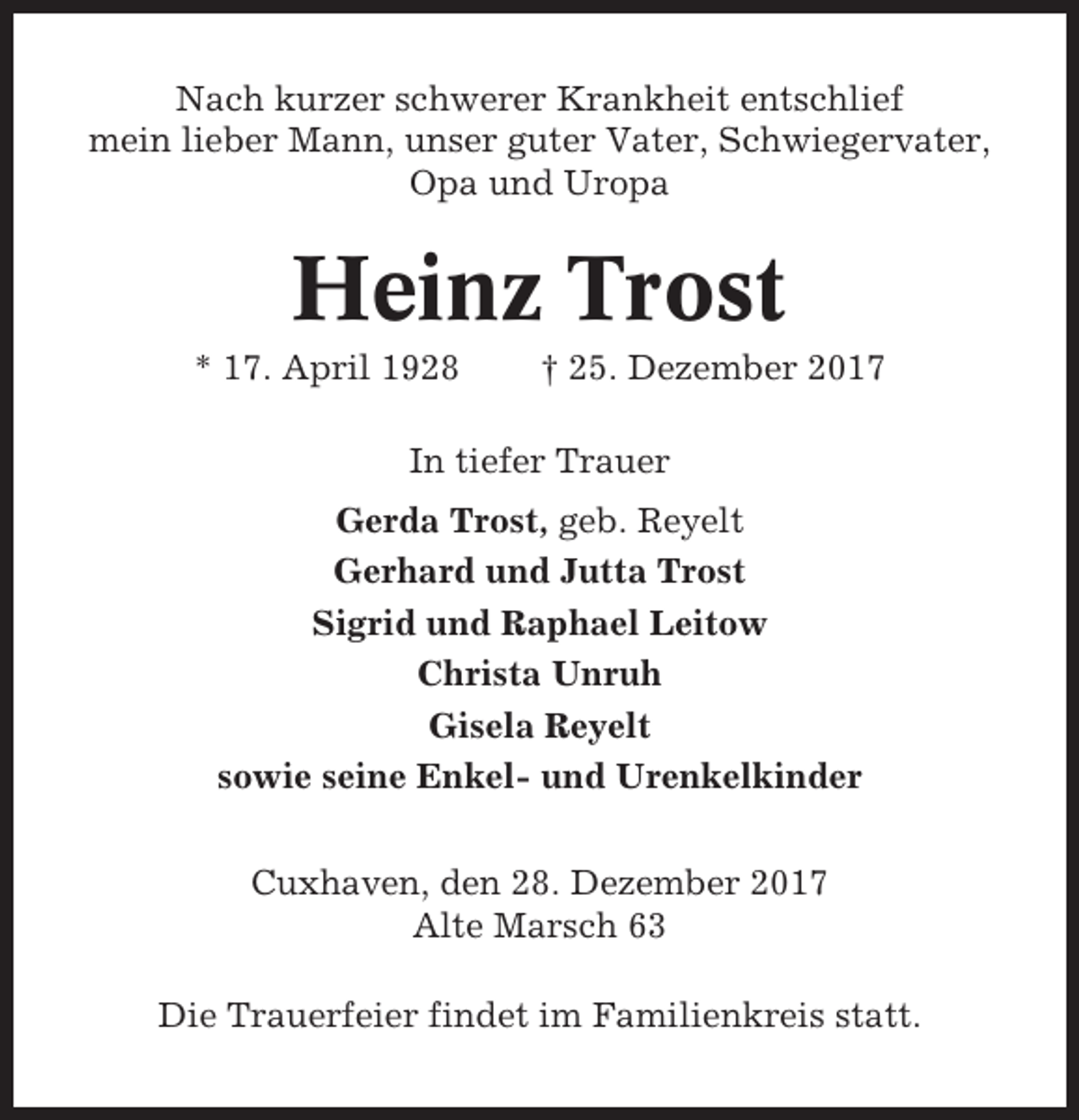 <p>Nach kurzer schwerer Krankheit entschlief<br />mein lieber Mann, unser guter Vater, Schwiegervater,<br />Opa und Uropa</p><p>Heinz Trost<br />* 17. April 1928</p><p>† 25. Dezember 2017</p><p>In tiefer Trauer<br />Gerda Trost, geb. Reyelt<br />Gerhard und Jutta Trost<br />Sigrid und Raphael Leitow<br />Christa Unruh<br />Gisela Reyelt<br />sowie seine Enkel- und Urenkelkinder<br />Cuxhaven, den 28. Dezember 2017<br />Alte Marsch 63<br />Die Trauerfeier findet im Familienkreis statt.</p>