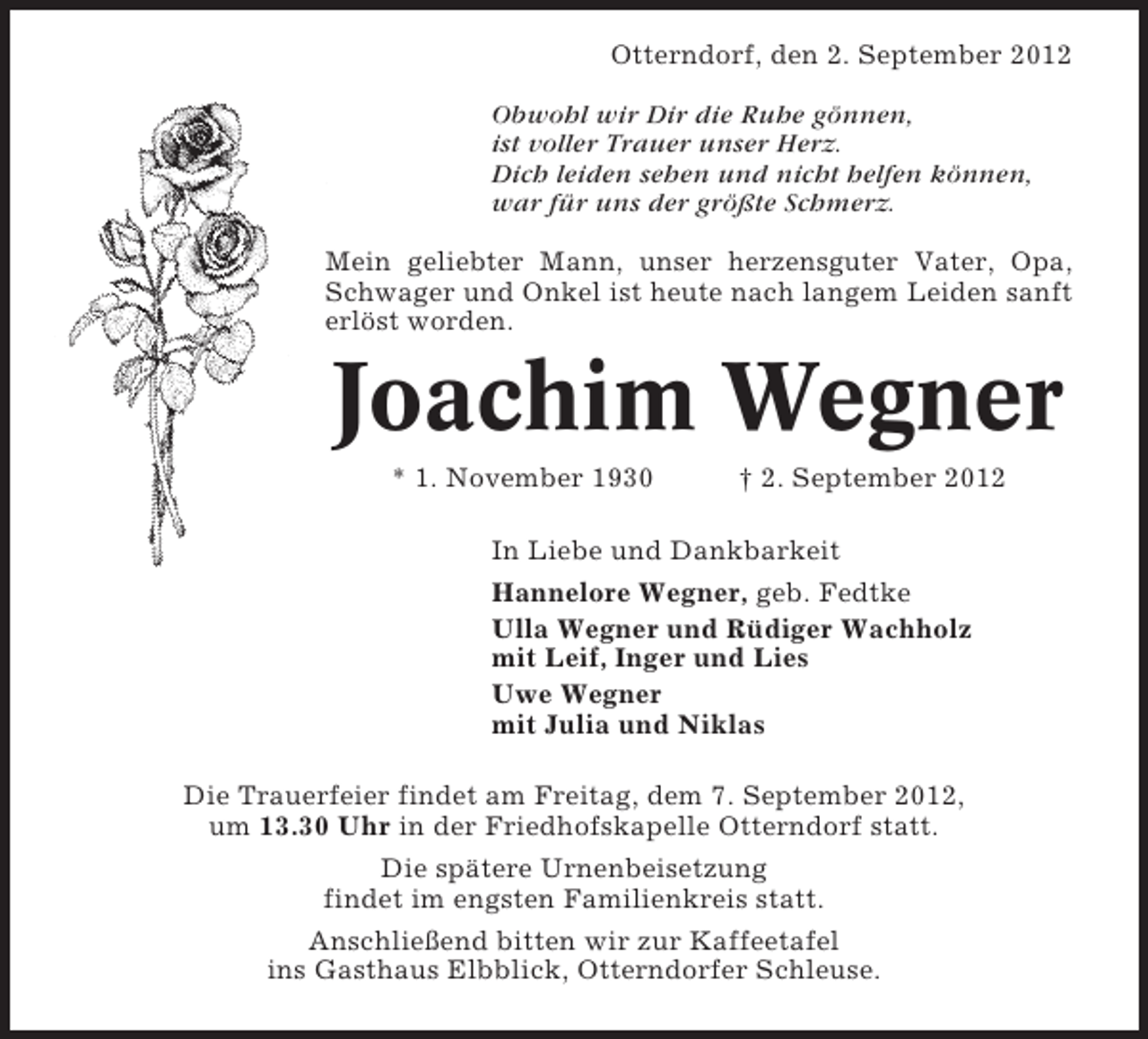 <p>Otterndorf, den 2. September 2012<br />Obwohl wir Dir die Ruhe gönnen,<br />ist voller Trauer unser Herz.<br />Dich leiden sehen und nicht helfen können,<br />war für uns der größte Schmerz.<br />Mein geliebter Mann, unser herzensguter Vater, Opa,<br />Schwager und Onkel ist heute nach langem Leiden sanft<br />erlöst worden.</p><p>Joachim Wegner<br />* 1. November 1930</p><p>† 2. September 2012</p><p>In Liebe und Dankbarkeit<br />Hannelore Wegner, geb. Fedtke<br />Ulla Wegner und Rüdiger Wachholz<br />mit Leif, Inger und Lies<br />Uwe Wegner<br />mit Julia und Niklas<br />Die Trauerfeier findet am Freitag, dem 7. September 2012,<br />um 13.30 Uhr in der Friedhofskapelle Otterndorf statt.<br />Die spätere Urnenbeisetzung<br />findet im engsten Familienkreis statt.<br />Anschließend bitten wir zur Kaffeetafel<br />ins Gasthaus Elbblick, Otterndorfer Schleuse.</p>