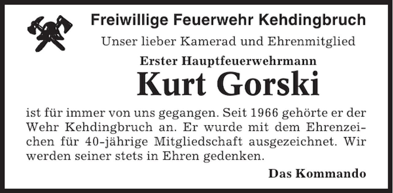<p>Freiwillige Feuerwehr Kehdingbruch<br />Unser lieber Kamerad und Ehrenmitglied<br />Erster Hauptfeuerwehrmann</p><p>Kurt Gorski<br />ist für immer von uns gegangen. Seit 1966 gehörte er der<br />Wehr Kehdingbruch an. Er wurde mit dem Ehrenzeichen für 40-jährige Mitgliedschaft ausgezeichnet. Wir<br />werden seiner stets in Ehren gedenken.<br />Das Kommando</p>