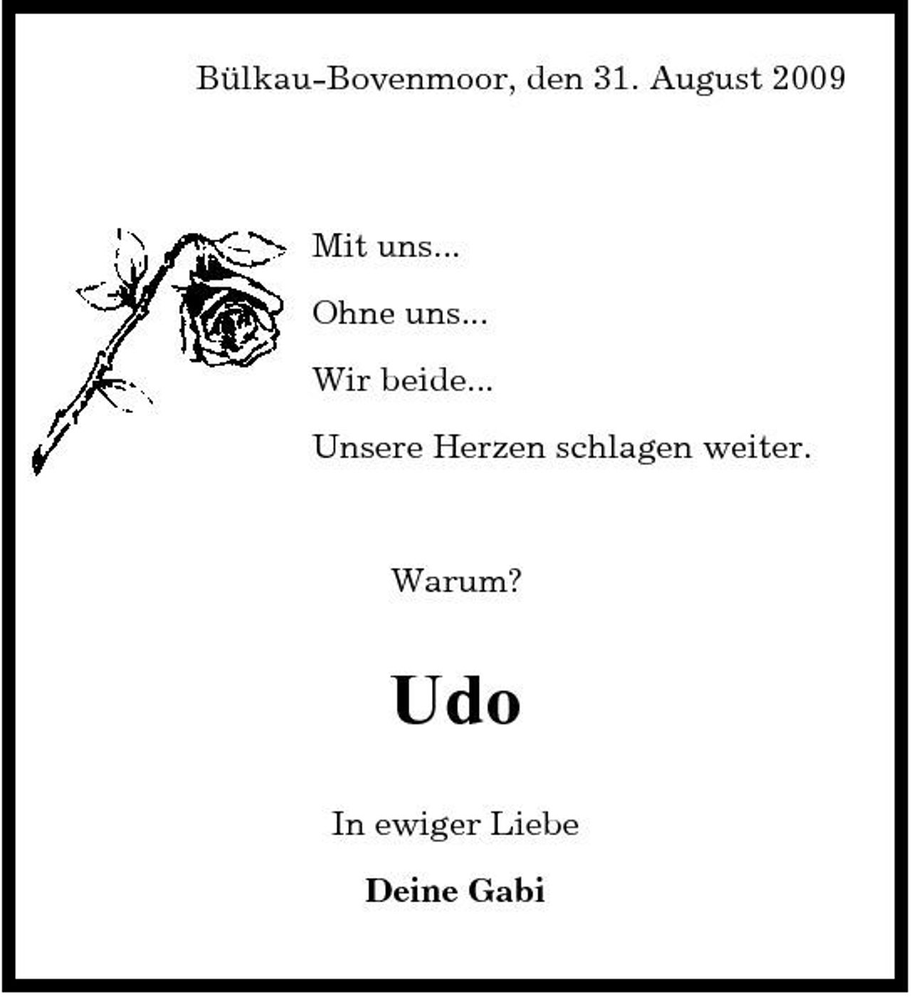 <p>Bülkau-Bovenmoor, den 31. August 2009</p><p>Mit uns... Ohne uns... Wir beide... Unsere Herzen schlagen weiter.</p><p>Warum?</p><p>Udo<br />In ewiger Liebe Deine Gabi</p>