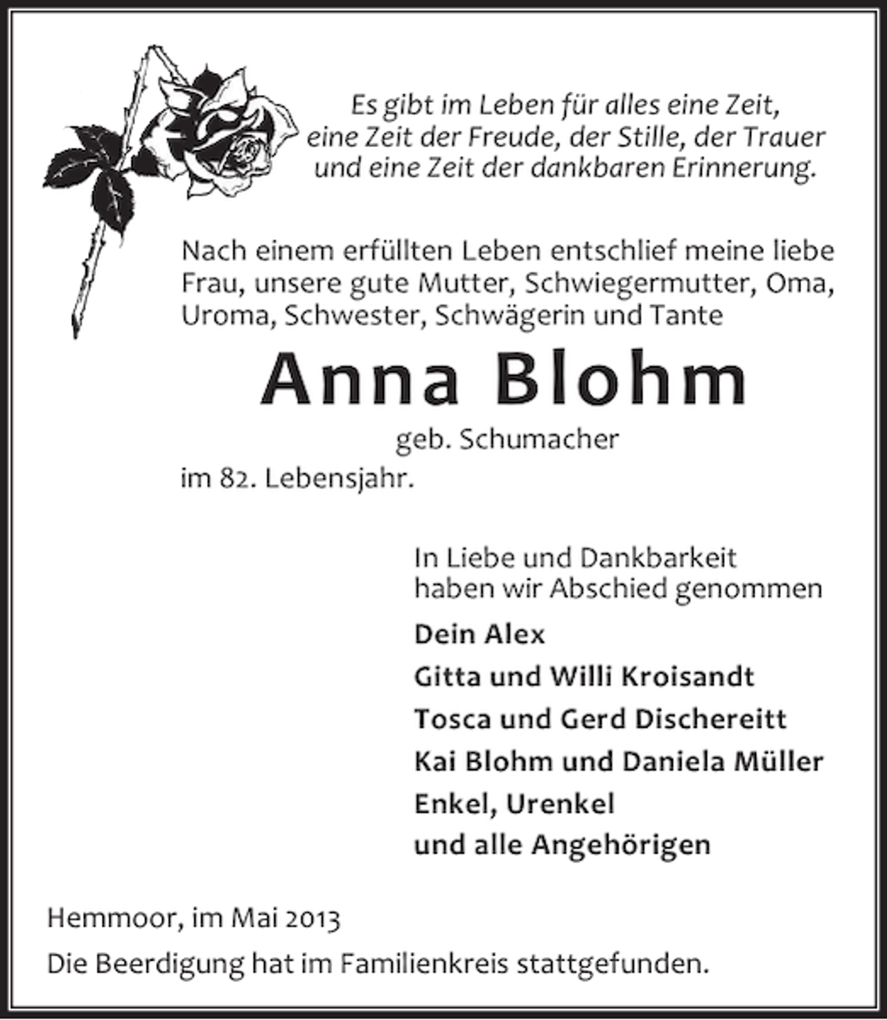 <p>Es gibt im Leben für alles eine Zeit,<br />eine Zeit der Freude, der Stille, der Trauer<br />und eine Zeit der dankbaren Erinnerung.<br />Nach einem erfüllten Leben entschlief meine liebe<br />Frau, unsere gute Mutter, Schwiegermutter, Oma,<br />Uroma, Schwester, Schwägerin und Tante</p><p>Anna Blohm</p><p>geb. Schumacher<br />im 82. Lebensjahr.</p><p>In Liebe und Dankbarkeit<br />haben wir Abschied genommen<br />Dein Alex<br />Gitta und Willi Kroisandt<br />Tosca und Gerd Dischereitt<br />Kai Blohm und Daniela Müller<br />Enkel, Urenkel<br />und alle Angehörigen<br />Hemmoor, im Mai 2013<br />Die Beerdigung hat im Familienkreis stattgefunden.</p>
