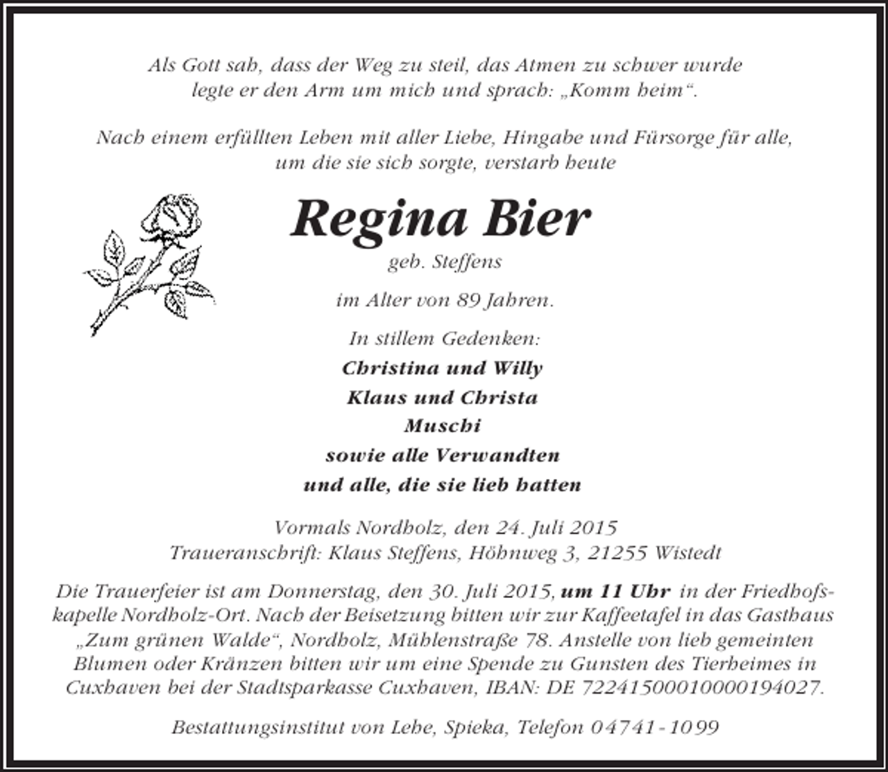 <p>Als Gott sah, dass der Weg zu steil, das Atmen zu schwer wurde<br />legte er den Arm um mich und sprach: „Komm heim“.<br />Nach einem erfüllten Leben mit aller Liebe, Hingabe und Fürsorge für alle,<br />um die sie sich sorgte, verstarb heute</p><p>Regina Bier<br />geb. Steffens<br />im Alter von 89 Jahren.<br />In stillem Gedenken:<br />Christina und Willy<br />Klaus und Christa<br />Muschi<br />sowie alle Verwandten<br />und alle, die sie lieb hatten<br />Vormals Nordholz, den 24. Juli 2015<br />Traueranschrift: Klaus Steffens, Höhnweg 3, 21255 Wistedt<br />Die Trauerfeier ist am Donnerstag, den 30. Juli 2015, um 11 Uhr in der Friedhofskapelle Nordholz-Ort. Nach der Beisetzung bitten wir zur Kaffeetafel in das Gasthaus<br />„Zum grünen Walde“, Nordholz, Mühlenstraße 78. Anstelle von lieb gemeinten<br />Blumen oder Kränzen bitten wir um eine Spende zu Gunsten des Tierheimes in<br />Cuxhaven bei der Stadtsparkasse Cuxhaven, IBAN: DE 72241500010000194027.<br />Bestattungsinstitut von Lehe, Spieka, Telefon 0 47 41 - 10 99</p>