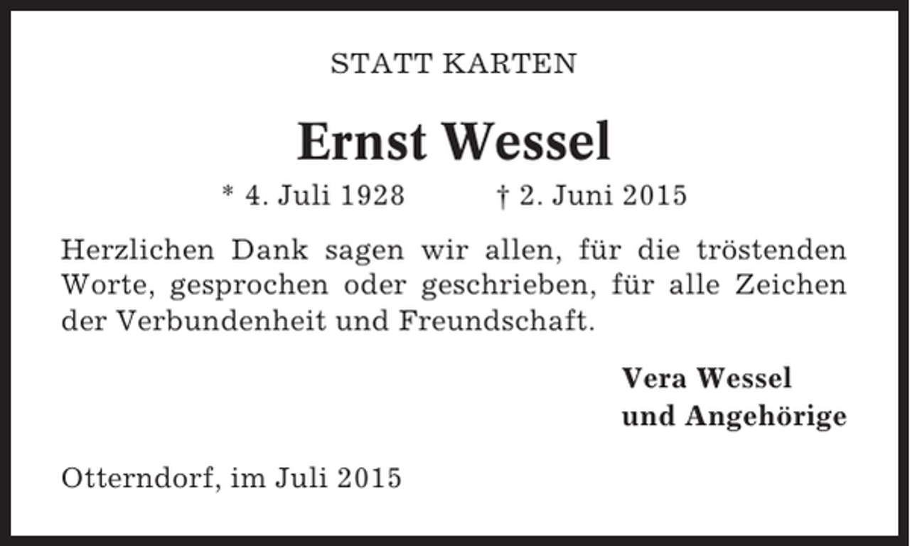 <p>STATT KARTEN</p><p>Ernst Wessel<br />* 4. Juli 1928</p><p>† 2. Juni 2015</p><p>Herzlichen Dank sagen wir allen, für die tröstenden<br />Worte, gesprochen oder geschrieben, für alle Zeichen<br />der Verbundenheit und Freundschaft.<br />Vera Wessel<br />und Angehörige<br />Otterndorf, im Juli 2015</p>