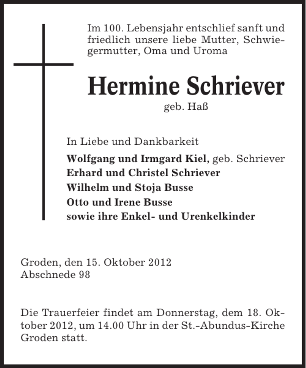 <p>Im 100. Lebensjahr entschlief sanft und<br />friedlich unsere liebe Mutter, Schwiegermutter, Oma und Uroma</p><p>Hermine Schriever<br />geb. Haß<br />In Liebe und Dankbarkeit<br />Wolfgang und Irmgard Kiel, geb. Schriever<br />Erhard und Christel Schriever<br />Wilhelm und Stoja Busse<br />Otto und Irene Busse<br />sowie ihre Enkel- und Urenkelkinder</p><p>Groden, den 15. Oktober 2012<br />Abschnede 98</p><p>Die Trauerfeier findet am Donnerstag, dem 18. Oktober 2012, um 14.00 Uhr in der St.-Abundus-Kirche<br />Groden statt.</p>