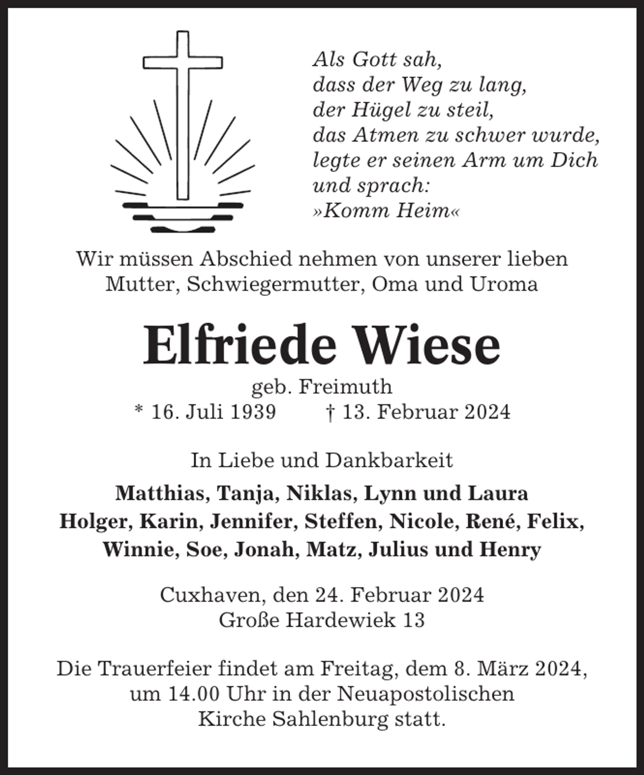 <p>Als Gott sah,<br />dass der Weg zu lang,<br />der Hügel zu steil,<br />das Atmen zu schwer wurde,<br />legte er seinen Arm um Dich<br />und sprach:<br />»Komm Heim«<br />Wir müssen Abschied nehmen von unserer lieben<br />Mutter, Schwiegermutter, Oma und Uroma</p><p>Elfriede Wiese<br />geb. Freimuth<br />* 16. Juli 1939<br />† 13. Februar 2024<br />In Liebe und Dankbarkeit<br />Matthias, Tanja, Niklas, Lynn und Laura<br />Holger, Karin, Jennifer, Steffen, Nicole, René, Felix,<br />Winnie, Soe, Jonah, Matz, Julius und Henry<br />Cuxhaven, den 24. Februar 2024<br />Große Hardewiek 13<br />Die Trauerfeier findet am Freitag, dem 8. März 2024,<br />um 14.00 Uhr in der Neuapostolischen<br />Kirche Sahlenburg statt.</p>