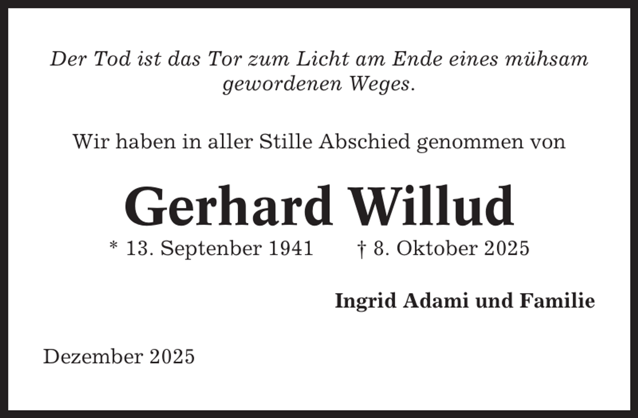 <p>Der Tod ist das Tor zum Licht am Ende eines mühsam<br />gewordenen Weges.<br />Wir haben in aller Stille Abschied genommen von</p><p>Gerhard Willud<br />* 13. Septenber 1941</p><p>† 8. Oktober 2025<br />Ingrid Adami und Familie</p><p>Dezember 2025</p>