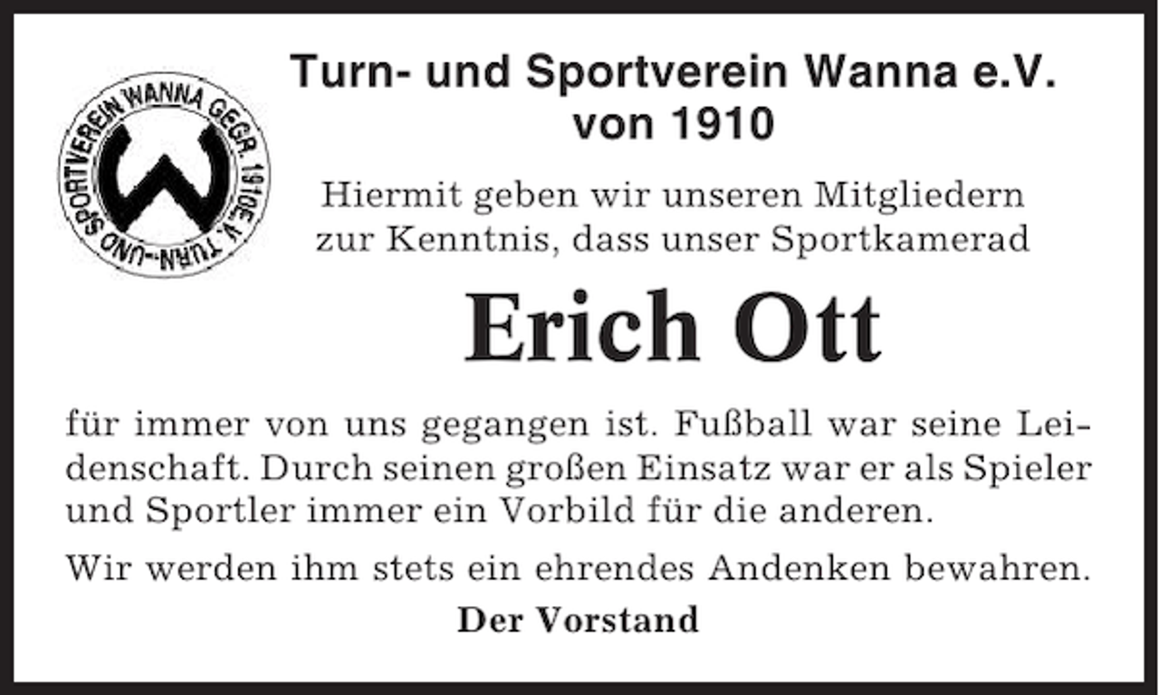 <p>Turn- und Sportverein Wanna e.V.<br />von 1910<br />Hiermit geben wir unseren Mitgliedern<br />zur Kenntnis, dass unser Sportkamerad</p><p>Erich Ott<br />für immer von uns gegangen ist. Fußball war seine Leidenschaft. Durch seinen großen Einsatz war er als Spieler<br />und Sportler immer ein Vorbild für die anderen.<br />Wir werden ihm stets ein ehrendes Andenken bewahren.<br />Der Vorstand</p>