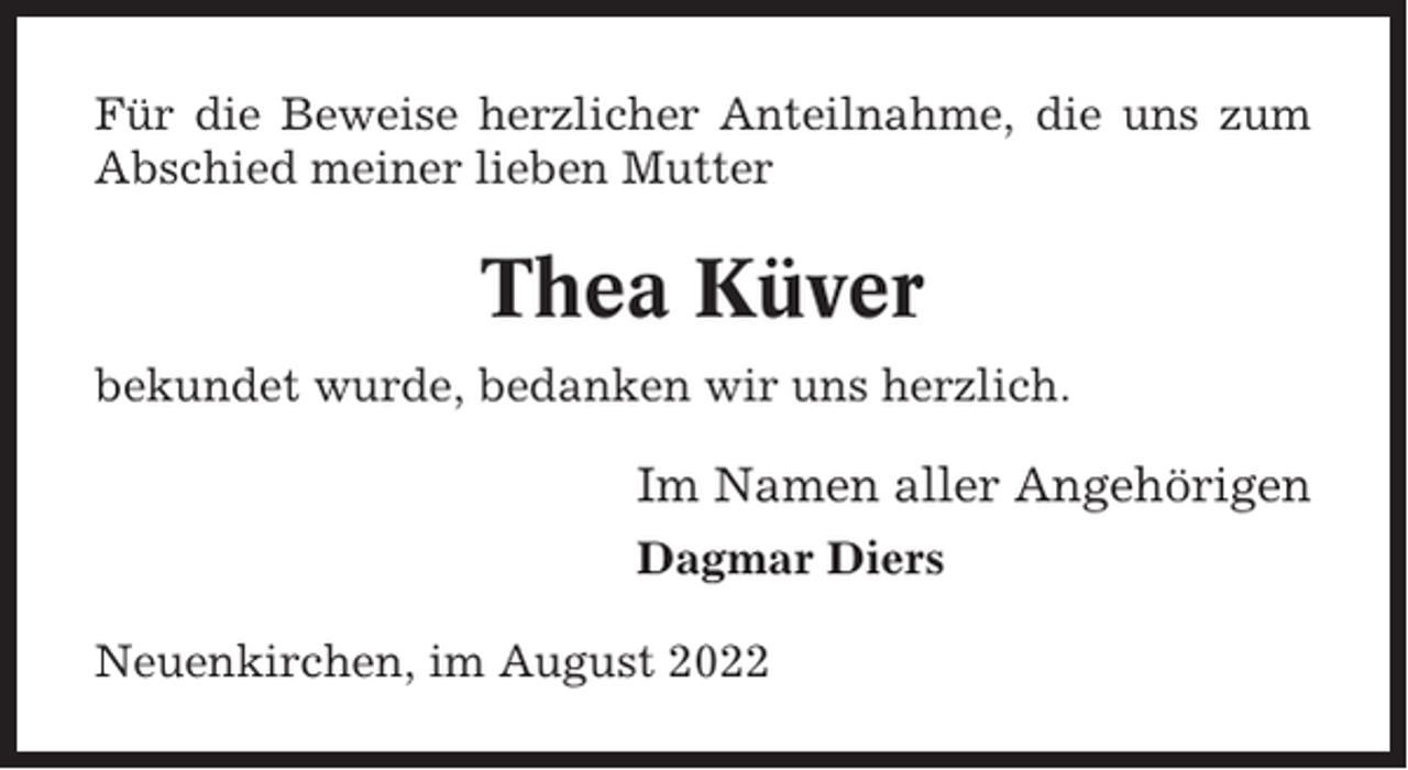 <p>Für die Beweise herzlicher Anteilnahme, die uns zum<br />Abschied meiner lieben Mutter</p><p>Thea Küver<br />bekundet wurde, bedanken wir uns herzlich.</p><p>Im Namen aller Angehörigen<br />Dagmar Diers<br />Neuenkirchen, im August 2022</p>