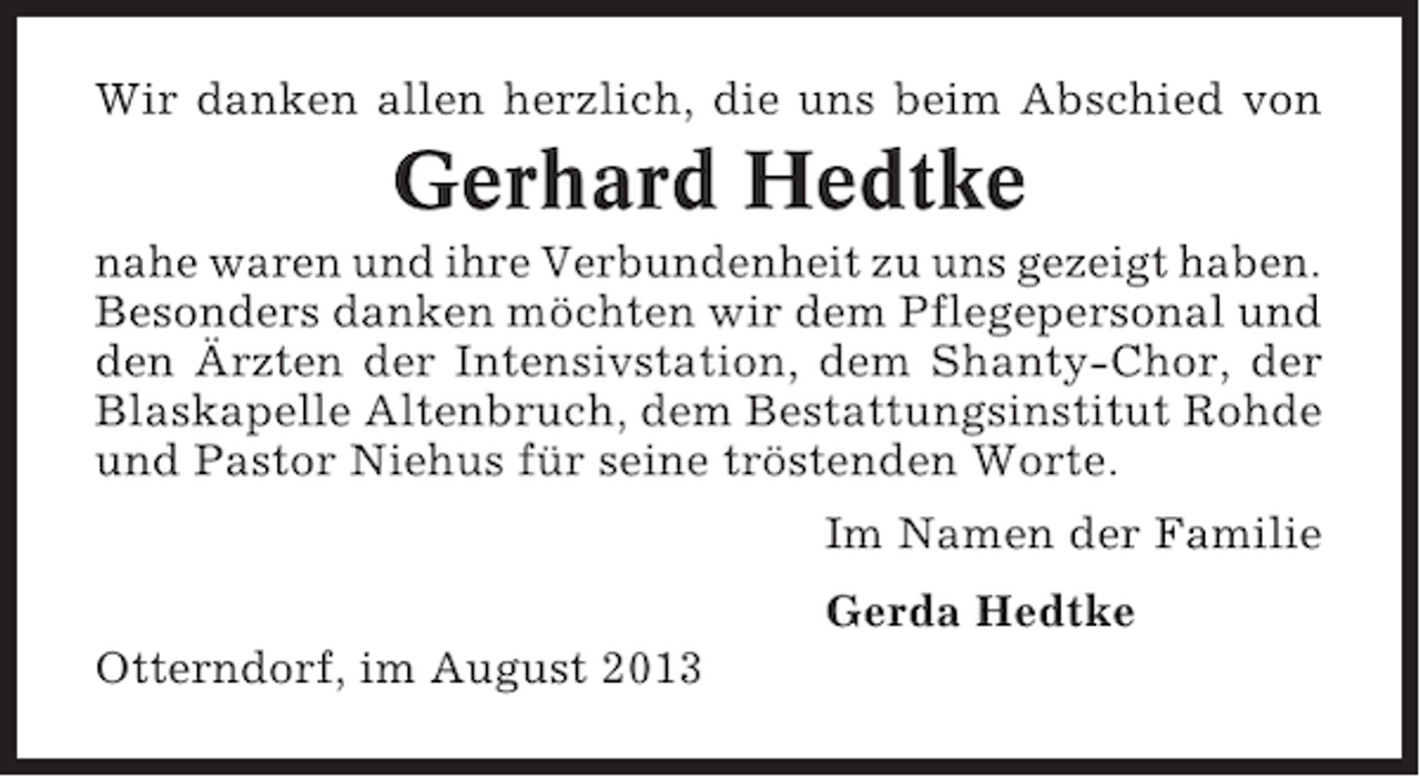 <p>Wir danken allen herzlich, die uns beim Abschied von</p><p>Gerhard Hedtke<br />nahe waren und ihre Verbundenheit zu uns gezeigt haben.<br />Besonders danken möchten wir dem Pflegepersonal und<br />den Ärzten der Intensivstation, dem Shanty-Chor, der<br />Blaskapelle Altenbruch, dem Bestattungsinstitut Rohde<br />und Pastor Niehus für seine tröstenden Worte.<br />Im Namen der Familie<br />Gerda Hedtke<br />Otterndorf, im August 2013</p>