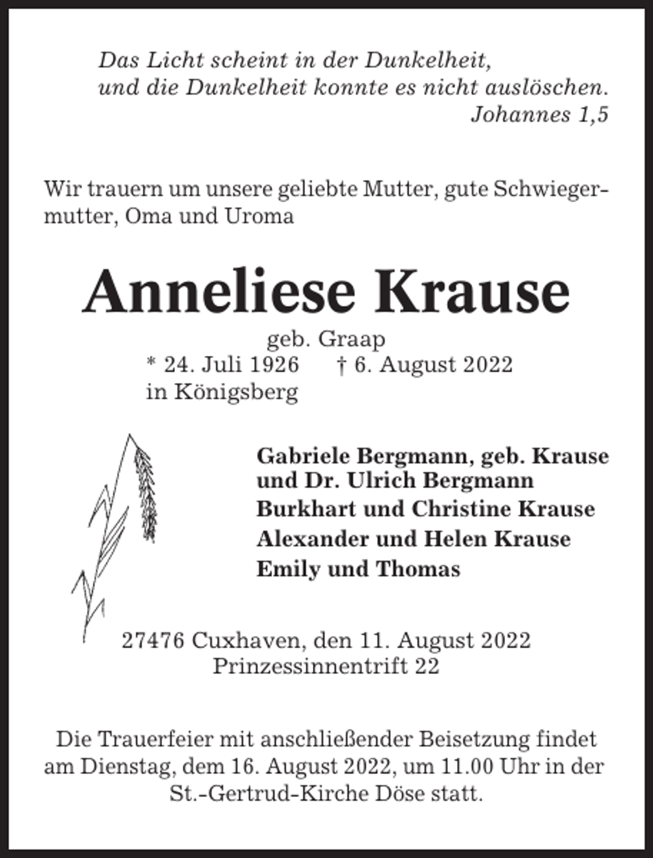 <p>Das Licht scheint in der Dunkelheit,<br />und die Dunkelheit konnte es nicht auslöschen.<br />Johannes 1,5<br />Wir trauern um unsere geliebte Mutter, gute Schwiegermutter, Oma und Uroma</p><p>Anneliese Krause<br />geb. Graap<br />* 24. Juli 1926<br />† 6. August 2022<br />in Königsberg<br />Gabriele Bergmann, geb. Krause<br />und Dr. Ulrich Bergmann<br />Burkhart und Christine Krause<br />Alexander und Helen Krause<br />Emily und Thomas<br />27476 Cuxhaven, den 11. August 2022<br />Prinzessinnentrift 22<br />Die Trauerfeier mit anschließender Beisetzung findet<br />am Dienstag, dem 16. August 2022, um 11.00 Uhr in der<br />St.-Gertrud-Kirche Döse statt.</p>