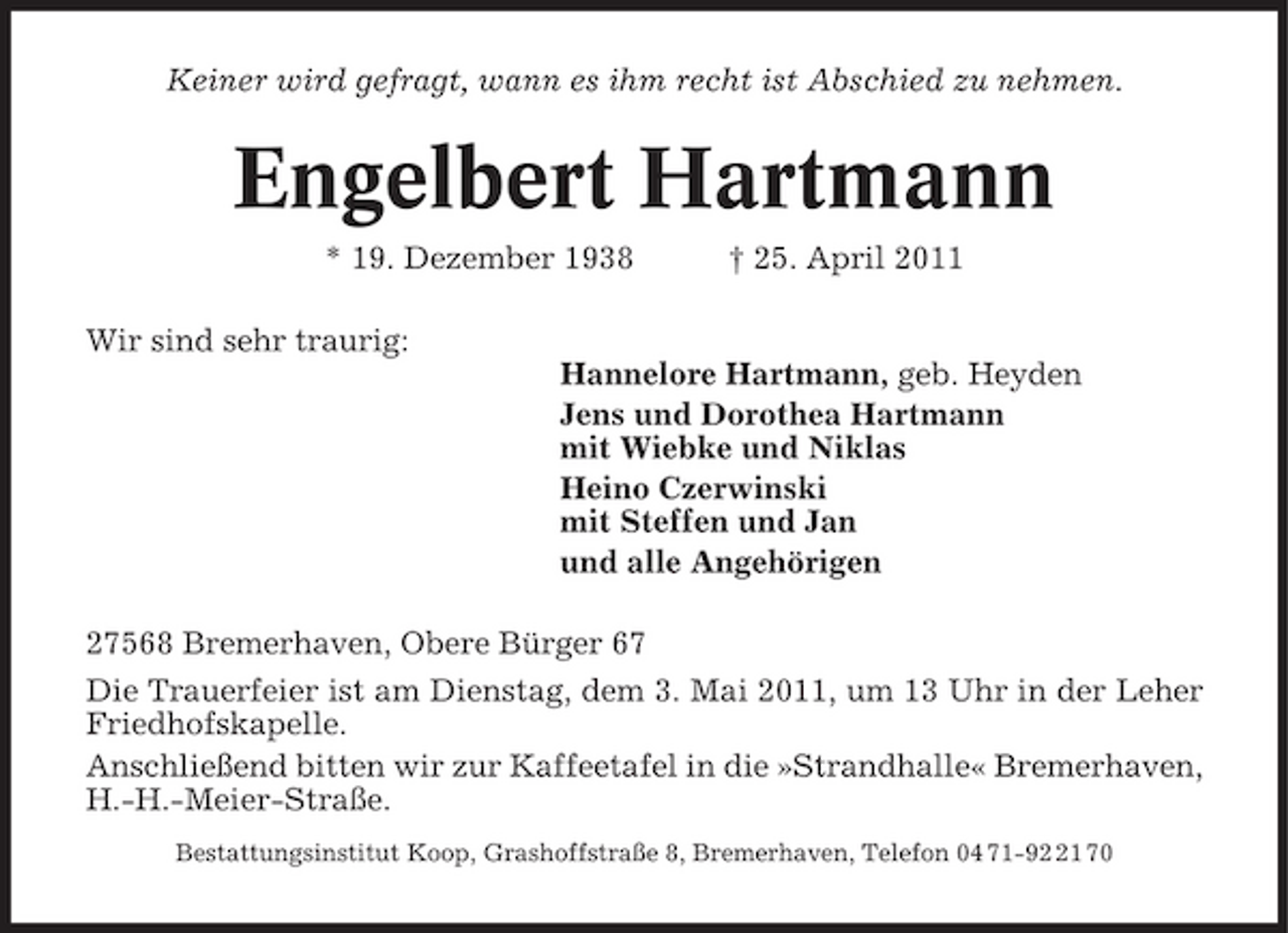 <p>Keiner wird gefragt, wann es ihm recht ist Abschied zu nehmen.</p><p>Engelbert Hartmann<br />* 19. Dezember 1938 Wir sind sehr traurig: Hannelore Hartmann, geb. Heyden Jens und Dorothea Hartmann mit Wiebke und Niklas Heino Czerwinski mit Steffen und Jan und alle Angehörigen 27568 Bremerhaven, Obere Bürger 67 Die Trauerfeier ist am Dienstag, dem 3. Mai 2011, um 13 Uhr in der Leher Friedhofskapelle. Anschließend bitten wir zur Kaffeetafel in die »Strandhalle« Bremerhaven, H.-H.-Meier-Straße.<br />Bestattungsinstitut Koop, Grashoffstraße 8, Bremerhaven, Telefon 04 71-91 70</p><p>† 25. April 2011</p>