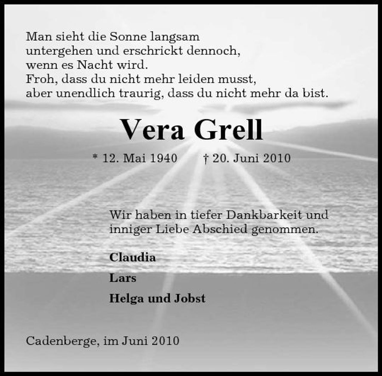 <p>Man sieht die Sonne langsam untergehen und erschrickt dennoch, wenn es Nacht wird. Froh, dass du nicht mehr leiden musst, aber unendlich traurig, dass du nicht mehr da bist.</p><p>Vera Grell<br />* 12. Mai 1940 † 20. Juni 2010 Wir haben in tiefer Dankbarkeit und inniger Liebe Abschied genommen. Claudia Lars Helga und Jobst Cadenberge, im Juni 2010</p>