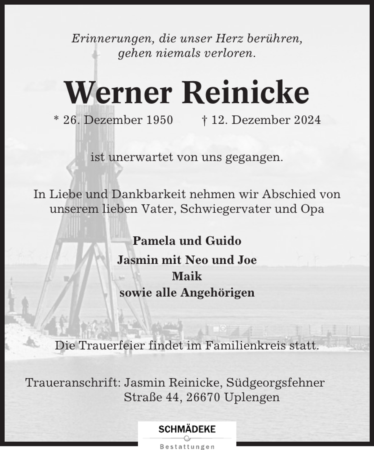 <p>Erinnerungen, die unser Herz berühren,<br />gehen niemals verloren.</p><p>Werner Reinicke<br />* 26. Dezember 1950</p><p>† 12. Dezember 2024</p><p>ist unerwartet von uns gegangen.<br />In Liebe und Dankbarkeit nehmen wir Abschied von<br />unserem lieben Vater, Schwiegervater und Opa<br />Pamela und Guido<br />Jasmin mit Neo und Joe<br />Maik<br />sowie alle Angehörigen</p><p>Die Trauerfeier findet im Familienkreis statt.<br />Traueranschrift: Jasmin Reinicke, Südgeorgsfehner<br />Straße 44, 26670 Uplengen</p>