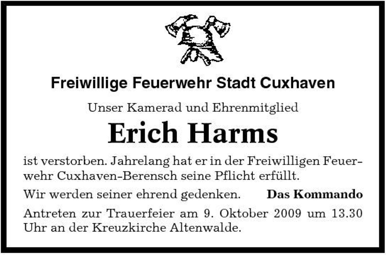 <p>Freiwillige Feuerwehr Stadt Cuxhaven<br />Unser Kamerad und Ehrenmitglied</p><p>Erich Harms<br />ist verstorben. Jahrelang hat er in der Freiwilligen Feuerwehr Cuxhaven-Berensch seine Pflicht erfüllt. Wir werden seiner ehrend gedenken. Das Kommando Antreten zur Trauerfeier am 9. Oktober 2009 um 13.30 Uhr an der Kreuzkirche Altenwalde.</p>