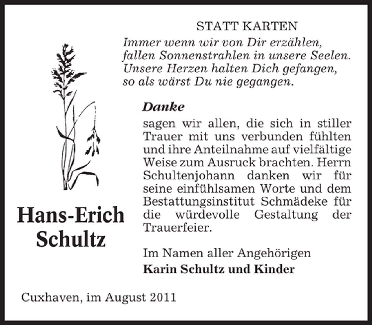 <p>STATT KARTEN<br />Immer wenn wir von Dir erzählen,<br />fallen Sonnenstrahlen in unsere Seelen.<br />Unsere Herzen halten Dich gefangen,<br />so als wärst Du nie gegangen.</p><p>Danke</p><p>Hans-Erich<br />Schultz</p><p>sagen wir allen, die sich in stiller<br />Trauer mit uns verbunden fühlten<br />und ihre Anteilnahme auf vielfältige<br />Weise zum Ausruck brachten. Herrn<br />Schultenjohann danken wir für<br />seine einfühlsamen Worte und dem<br />Bestattungsinstitut Schmädeke für<br />die würdevolle Gestaltung der<br />Trauerfeier.<br />Im Namen aller Angehörigen<br />Karin Schultz und Kinder</p><p>Cuxhaven, im August 2011</p>
