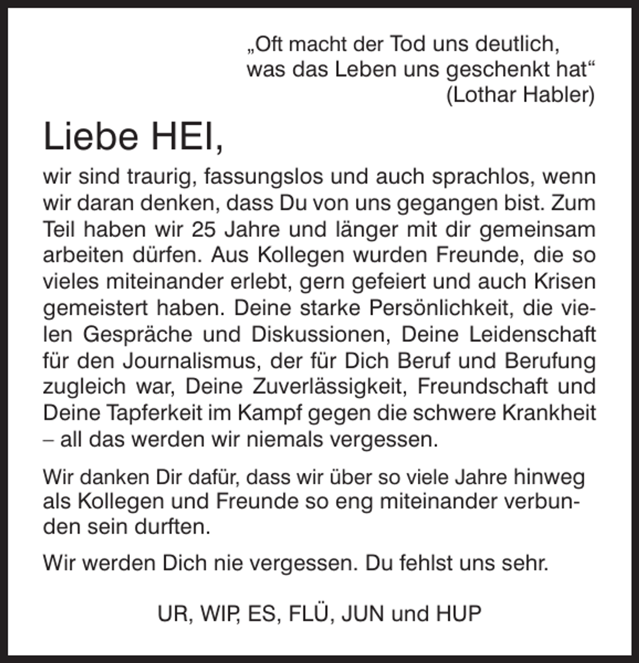<p>„Oft macht der Tod uns deutlich,</p>
<p>was das Leben uns geschenkt hat“<br />(Lothar Habler)</p>
<p>Liebe HEI,<br />wir sind traurig, fassungslos und auch sprachlos, wenn<br />wir daran denken, dass Du von uns gegangen bist. Zum<br />Teil haben wir 25 Jahre und länger mit dir gemeinsam<br />arbeiten dürfen. Aus Kollegen wurden Freunde, die so<br />vieles miteinander erlebt, gern gefeiert und auch Krisen<br />gemeistert haben. Deine starke Persönlichkeit, die vielen Gespräche und Diskussionen, Deine Leidenschaft<br />für den Journalismus, der für Dich Beruf und Berufung<br />zugleich war, Deine Zuverlässigkeit, Freundschaft und<br />Deine Tapferkeit im Kampf gegen die schwere Krankheit<br />– all das werden wir niemals vergessen.<br />Wir danken Dir dafür, dass wir über so viele Jahre hinweg</p>
<p>als Kollegen und Freunde so eng miteinander verbunden sein durften.<br />Wir werden Dich nie vergessen. Du fehlst uns sehr.<br />UR, WIP ES, FLÜ, JUN und HUP<br />,</p>