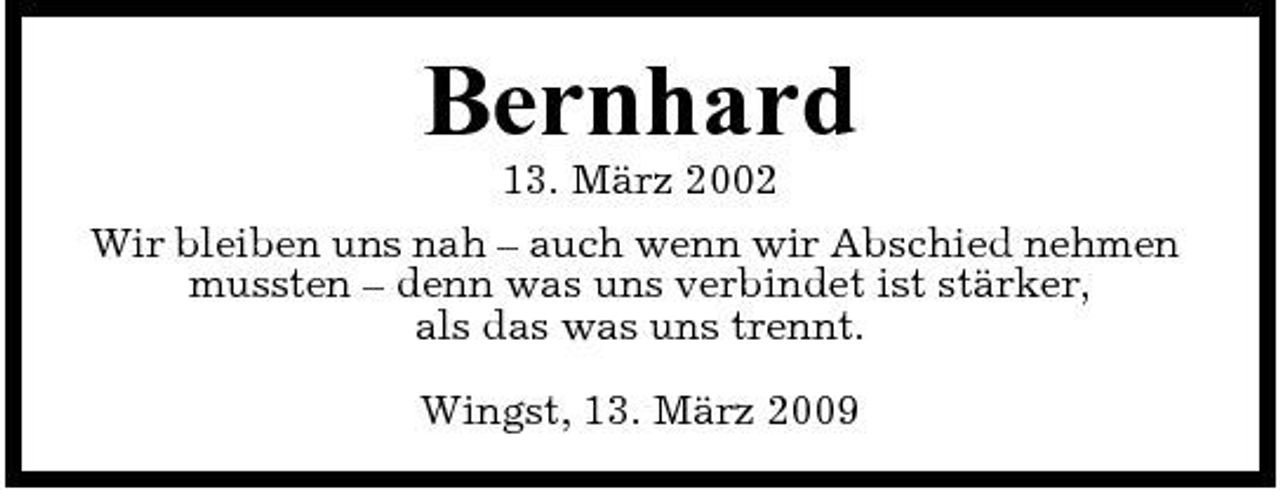 <p>Bernhard<br />13. März 2002 Wir bleiben uns nah – auch wenn wir Abschied nehmen mussten – denn was uns verbindet ist stärker, als das was uns trennt. Wingst, 13. März 2009</p>
