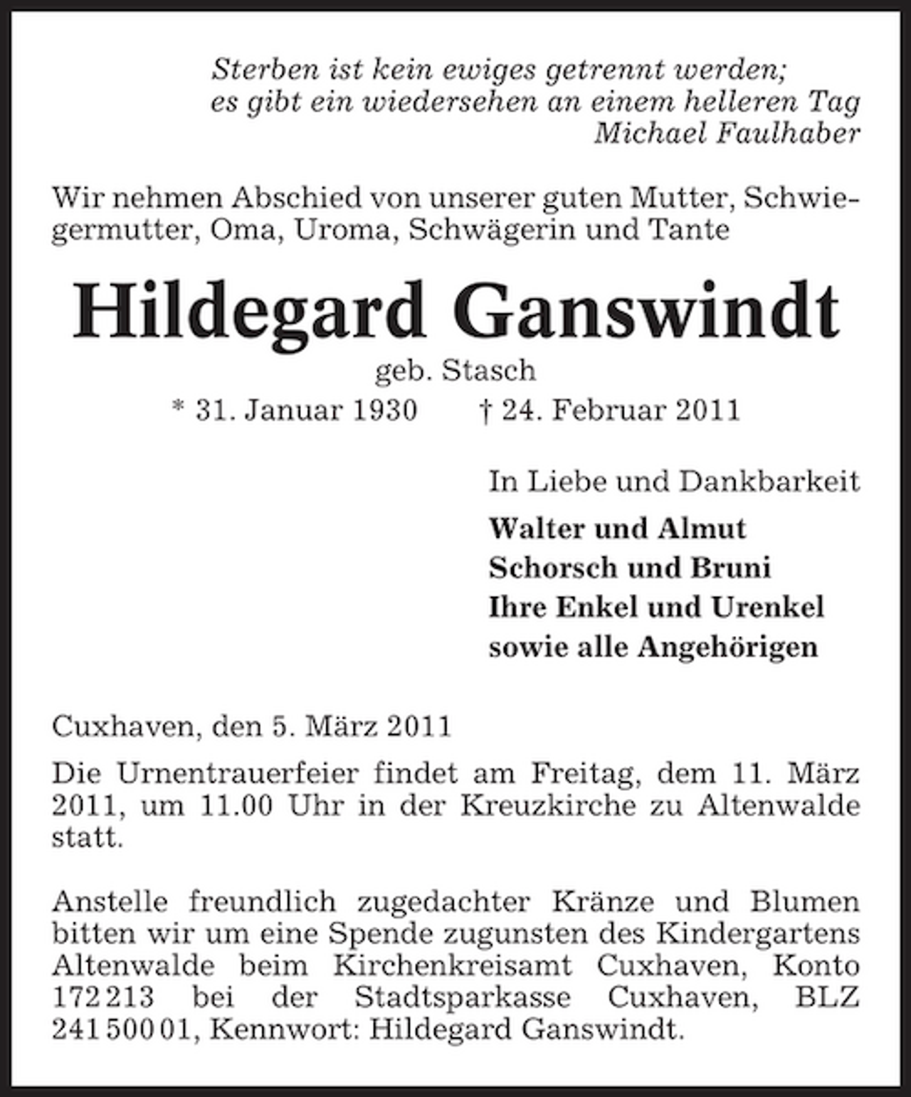 <p>Sterben ist kein ewiges getrennt werden; es gibt ein wiedersehen an einem helleren Tag Michael Faulhaber Wir nehmen Abschied von unserer guten Mutter, Schwiegermutter, Oma, Uroma, Schwägerin und Tante</p><p>Hildegard Ganswindt<br />geb. Stasch * 31. Januar 1930 † 24. Februar 2011 In Liebe und Dankbarkeit Walter und Almut Schorsch und Bruni Ihre Enkel und Urenkel sowie alle Angehörigen Cuxhaven, den 5. März 2011 Die Urnentrauerfeier findet am Freitag, dem 11. März 2011, um 11.00 Uhr in der Kreuzkirche zu Altenwalde statt. Anstelle freundlich zugedachter Kränze und Blumen bitten wir um eine Spende zugunsten des Kindergartens Altenwalde beim Kirchenkreisamt Cuxhaven, Konto 1713 bei der Stadtsparkasse Cuxhaven, BLZ 241 501, Kennwort: Hildegard Ganswindt.</p>