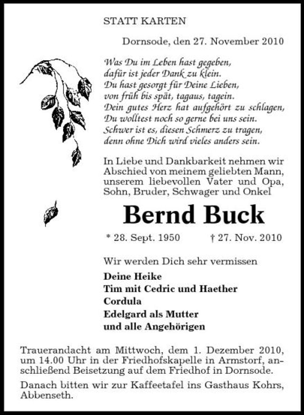 <p>STATT KARTEN Dornsode, den 27. November 2010</p><p>Was Du im Leben hast gegeben, dafür ist jeder Dank zu klein. Du hast gesorgt für Deine Lieben, von früh bis spät, tagaus, tagein. Dein gutes Herz hat aufgehört zu schlagen, Du wolltest noch so gerne bei uns sein. Schwer ist es, diesen Schmerz zu tragen, denn ohne Dich wird vieles anders sein.<br />In Liebe und Dankbarkeit nehmen wir Abschied von meinem geliebten Mann, unserem liebevollen Vater und Opa, Sohn, Bruder, Schwager und Onkel</p><p>Bernd Buck<br />* 28. Sept. 1950 † 27. Nov. 2010 Wir werden Dich sehr vermissen Deine Heike Tim mit Cedric und Haether Cordula Edelgard als Mutter und alle Angehörigen Trauerandacht am Mittwoch, dem 1. Dezember 2010, um 14.00 Uhr in der Friedhofskapelle in Armstorf, anschließend Beisetzung auf dem Friedhof in Dornsode. Danach bitten wir zur Kaffeetafel ins Gasthaus Kohrs, Abbenseth.</p>