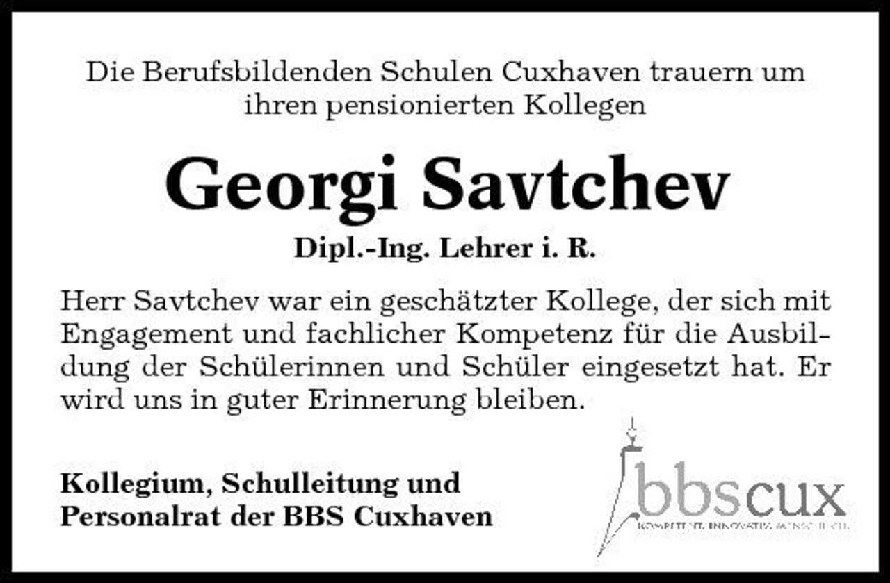 <p>Die Berufsbildenden Schulen Cuxhaven trauern um ihren pensionierten Kollegen</p><p>Georgi Savtchev<br />Dipl.-Ing. Lehrer i. R. Herr Savtchev war ein geschätzter Kollege, der sich mit Engagement und fachlicher Kompetenz für die Ausbildung der Schülerinnen und Schüler eingesetzt hat. Er wird uns in guter Erinnerung bleiben. Kollegium, Schulleitung und Personalrat der BBS Cuxhaven</p>