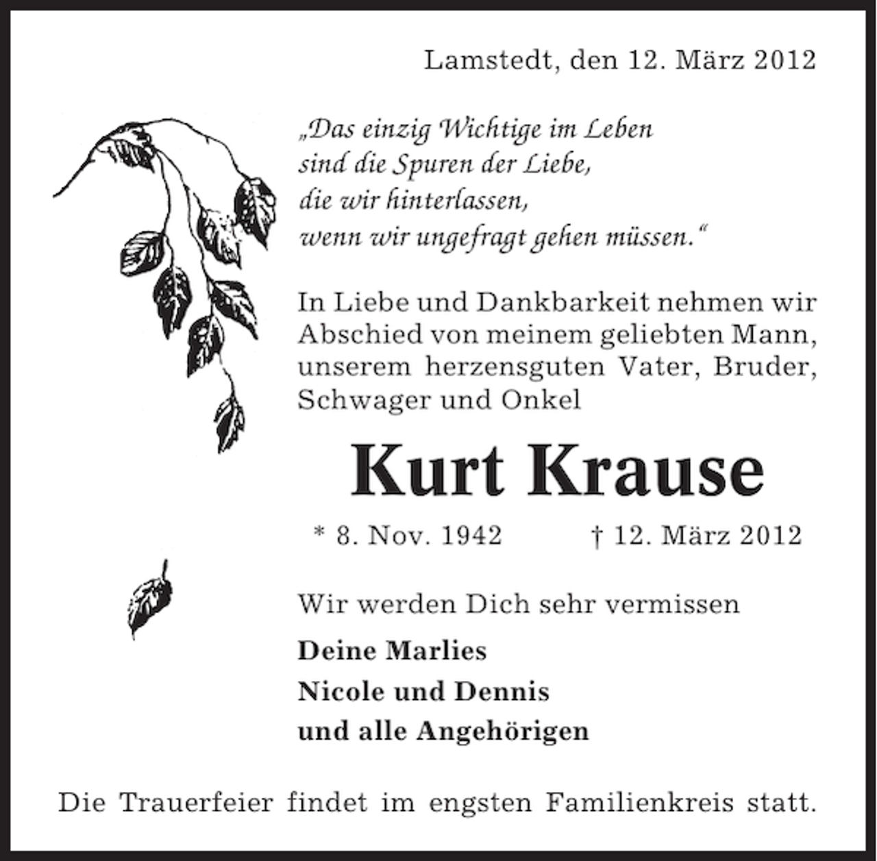 <p>Lamstedt, den 12. März 2012</p><p>„Das einzig Wichtige im Leben<br />sind die Spuren der Liebe,<br />die wir hinterlassen,<br />wenn wir ungefragt gehen müssen.“<br />In Liebe und Dankbarkeit nehmen wir<br />Abschied von meinem geliebten Mann,<br />unserem herzensguten Vater, Bruder,<br />Schwager und Onkel</p><p>Kurt Krause<br />* 8. Nov. 1942</p><p>† 12. März 2012</p><p>Wir werden Dich sehr vermissen<br />Deine Marlies<br />Nicole und Dennis<br />und alle Angehörigen<br />Die Trauerfeier findet im engsten Familienkreis statt.</p>