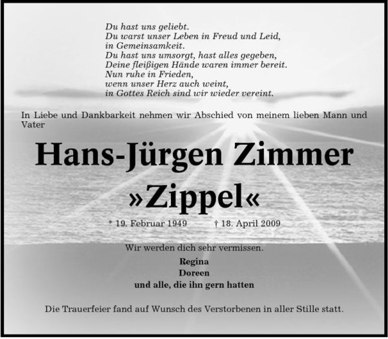 <p>Du hast uns geliebt. Du warst unser Leben in Freud und Leid, in Gemeinsamkeit. Du hast uns umsorgt, hast alles gegeben, Deine fleißigen Hände waren immer bereit. Nun ruhe in Frieden, wenn unser Herz auch weint, in Gottes Reich sind wir wieder vereint. In Liebe und Dankbarkeit nehmen wir Abschied von meinem lieben Mann und Vater</p><p>Hans-Jürgen Zimmer »Zippel«<br />* 19. Februar 1949 † 18. April 2009 Wir werden dich sehr vermissen. Regina Doreen und alle, die ihn gern hatten Die Trauerfeier fand auf Wunsch des Verstorbenen in aller Stille statt.</p>