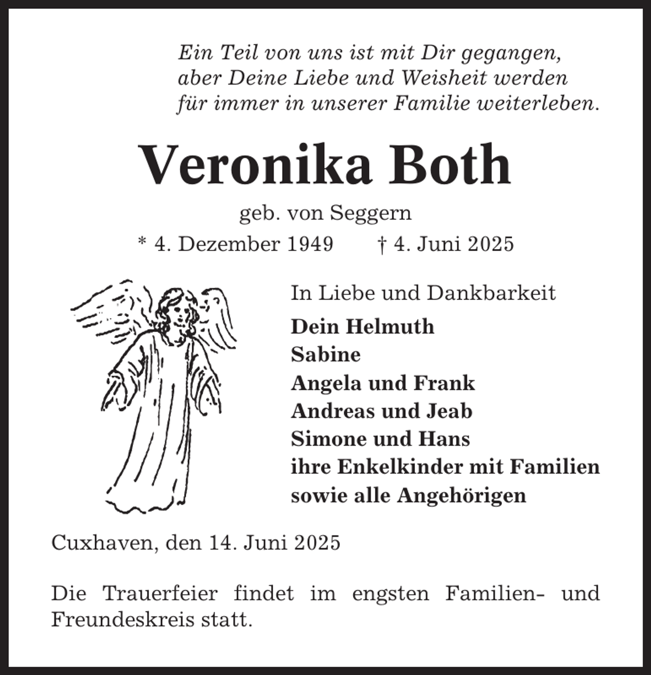 <p>Ein Teil von uns ist mit Dir gegangen,<br />aber Deine Liebe und Weisheit werden<br />für immer in unserer Familie weiterleben.</p><p>Veronika Both<br />geb. von Seggern<br />* 4. Dezember 1949<br />† 4. Juni 2025<br />In Liebe und Dankbarkeit<br />Dein Helmuth<br />Sabine<br />Angela und Frank<br />Andreas und Jeab<br />Simone und Hans<br />ihre Enkelkinder mit Familien<br />sowie alle Angehörigen<br />Cuxhaven, den 14. Juni 2025<br />Die Trauerfeier findet im engsten Familien- und<br />Freundeskreis statt.</p>