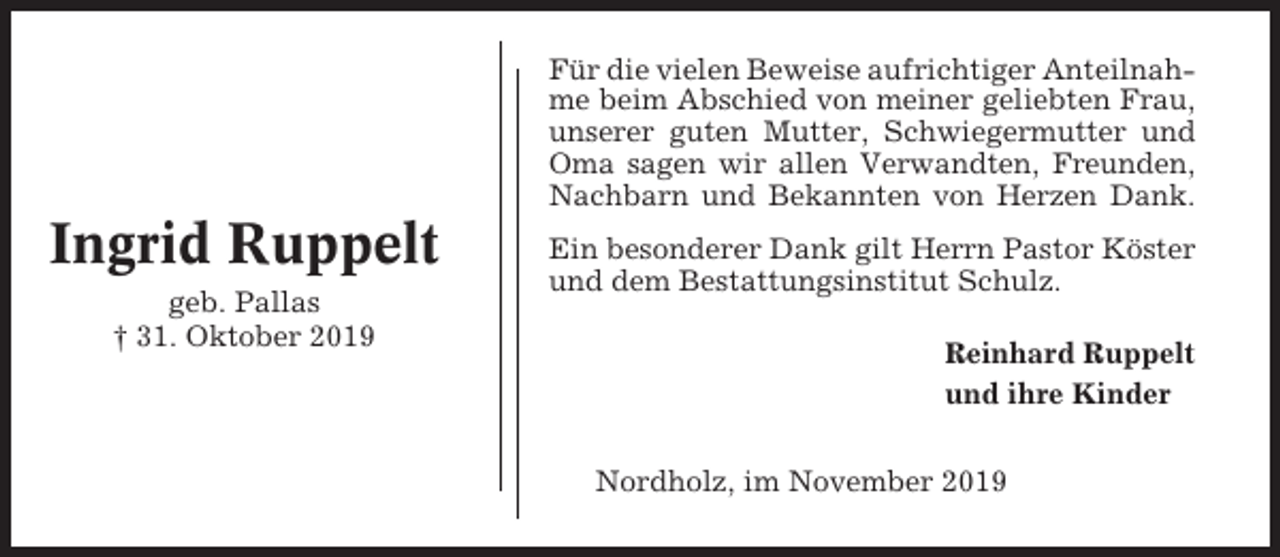 <p>Für die vielen Beweise aufrichtiger Anteilnahme beim Abschied von meiner geliebten Frau,<br />unserer guten Mutter, Schwiegermutter und<br />Oma sagen wir allen Verwandten, Freunden,<br />Nachbarn und Bekannten von Herzen Dank.</p><p>Ingrid Ruppelt<br />geb. Pallas<br />† 31. Oktober 2019</p><p>Ein besonderer Dank gilt Herrn Pastor Köster<br />und dem Bestattungsinstitut Schulz.<br />Reinhard Ruppelt<br />und ihre Kinder<br />Nordholz, im November 2019</p>