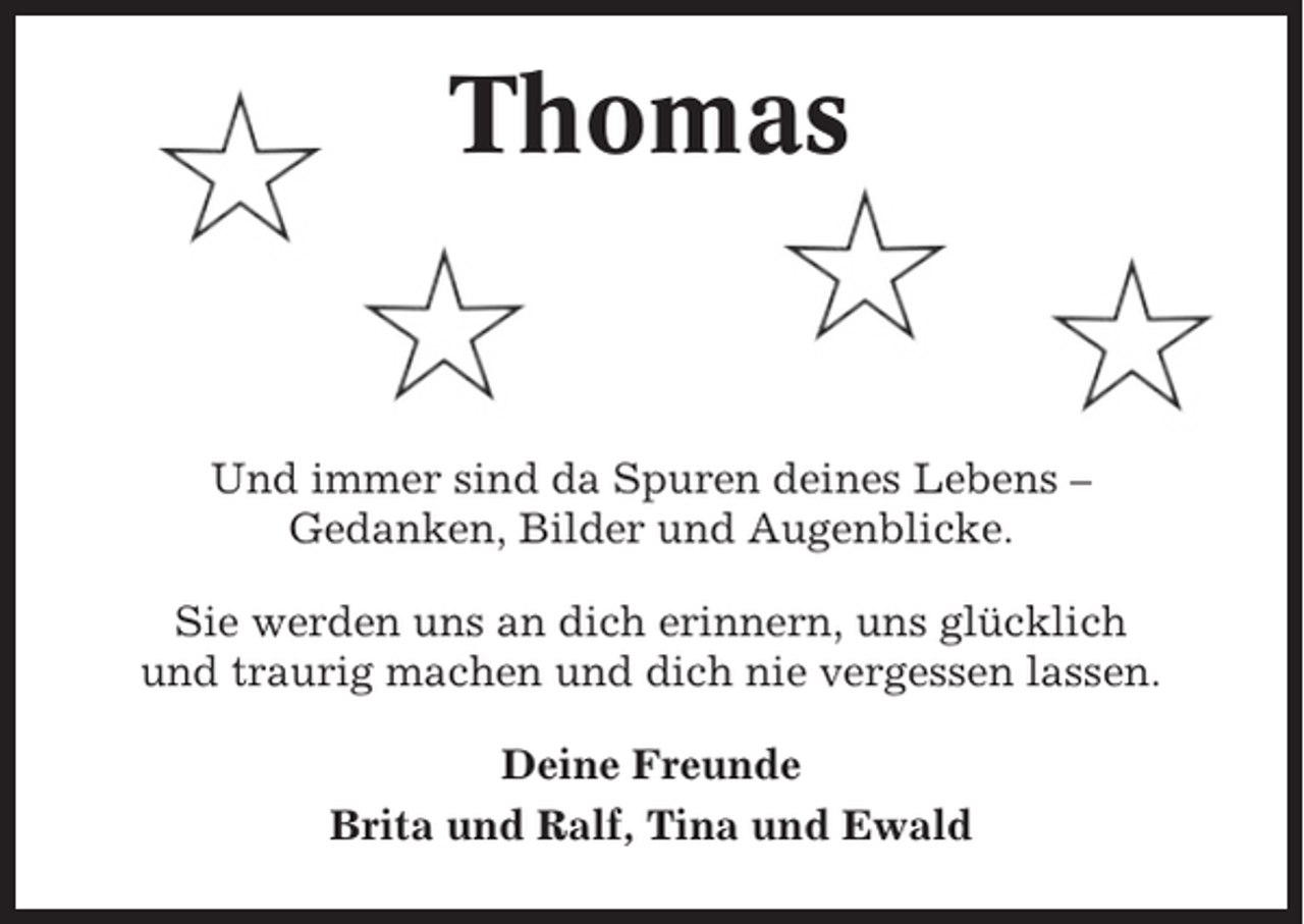 <p>Thomas</p><p>Und immer sind da Spuren deines Lebens –<br />Gedanken, Bilder und Augenblicke.<br />Sie werden uns an dich erinnern, uns glücklich<br />und traurig machen und dich nie vergessen lassen.<br />Deine Freunde<br />Brita und Ralf, Tina und Ewald</p>