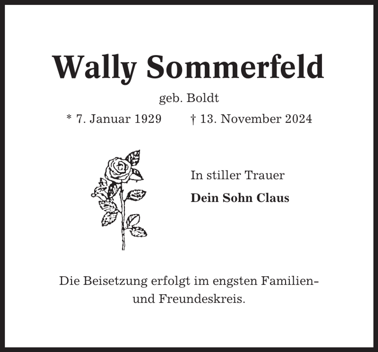 <p>Wally Sommerfeld<br />geb. Boldt<br />* 7. Januar 1929</p><p>† 13. November 2024</p><p>In stiller Trauer<br />Dein Sohn Claus</p><p>Die Beisetzung erfolgt im engsten Familienund Freundeskreis.</p>