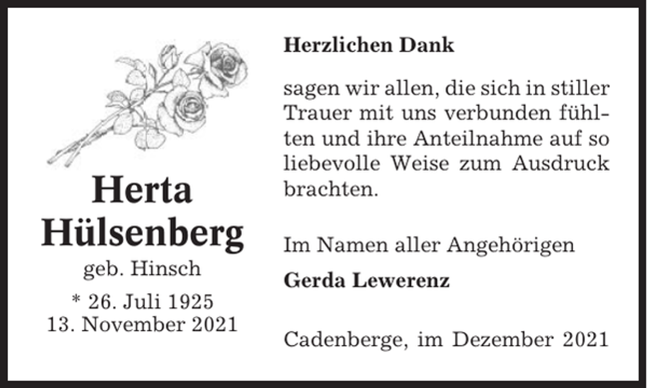 <p>Herzlichen Dank</p><p>Herta<br />Hülsenberg<br />geb. Hinsch<br />* 26. Juli 1925<br />13. November 2021</p><p>sagen wir allen, die sich in stiller<br />Trauer mit uns verbunden fühlten und ihre Anteilnahme auf so<br />liebevolle Weise zum Ausdruck<br />brachten.<br />Im Namen aller Angehörigen<br />Gerda Lewerenz<br />Cadenberge, im Dezember 2021</p>