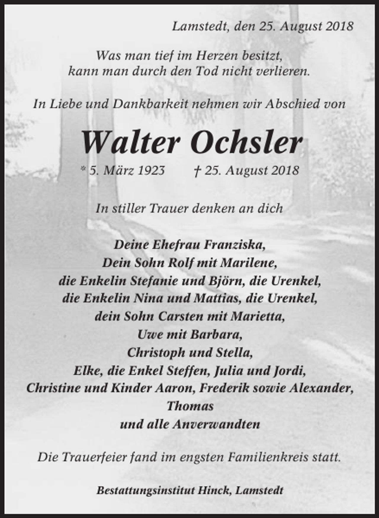 <p>Lamstedt, den 25. August 2018<br />Was man tief im Herzen besitzt,<br />kann man durch den Tod nicht verlieren.<br />In Liebe und Dankbarkeit nehmen wir Abschied von</p><p>Walter Ochsler<br />* 5. März 1923</p><p>† 25. August 2018</p><p>In stiller Trauer denken an dich<br />Deine Ehefrau Franziska,<br />Dein Sohn Rolf mit Marilene,<br />die Enkelin Stefanie und Björn, die Urenkel,<br />die Enkelin Nina und Mattias, die Urenkel,<br />dein Sohn Carsten mit Marietta,<br />Uwe mit Barbara,<br />Christoph und Stella,<br />Elke, die Enkel Steffen, Julia und Jordi,<br />Christine und Kinder Aaron, Frederik sowie Alexander,<br />Thomas<br />und alle Anverwandten<br />Die Trauerfeier fand im engsten Familienkreis statt.<br />Bestattungsinstitut Hinck, Lamstedt</p>