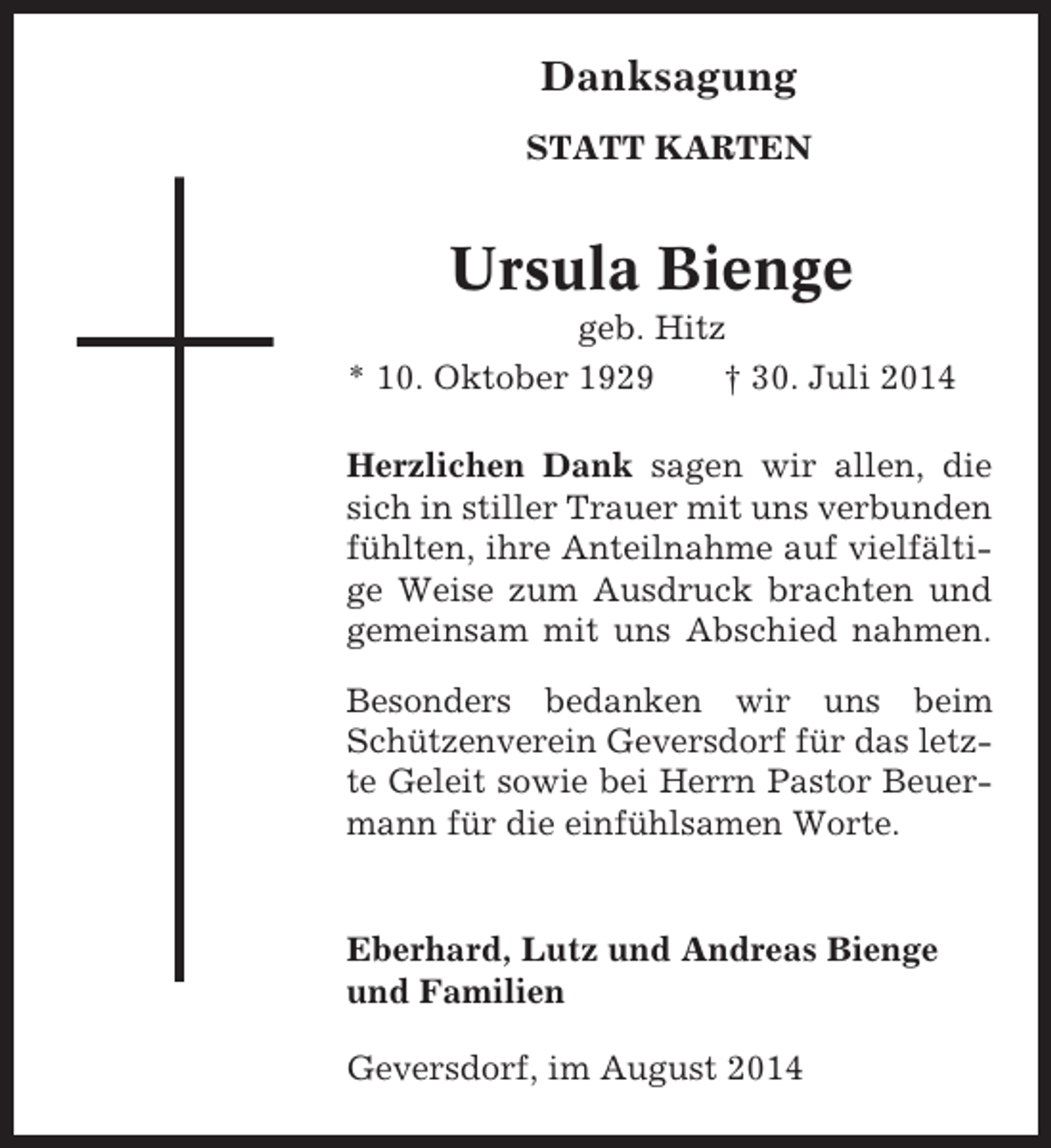 <p>Danksagung<br />STATT KARTEN</p><p>Ursula Bienge<br />geb. Hitz<br />* 10. Oktober 1929<br />† 30. Juli 2014<br />Herzlichen Dank sagen wir allen, die<br />sich in stiller Trauer mit uns verbunden<br />fühlten, ihre Anteilnahme auf vielfältige Weise zum Ausdruck brachten und<br />gemeinsam mit uns Abschied nahmen.<br />Besonders bedanken wir uns beim<br />Schützenverein Geversdorf für das letzte Geleit sowie bei Herrn Pastor Beuermann für die einfühlsamen Worte.</p><p>Eberhard, Lutz und Andreas Bienge<br />und Familien<br />Geversdorf, im August 2014</p>