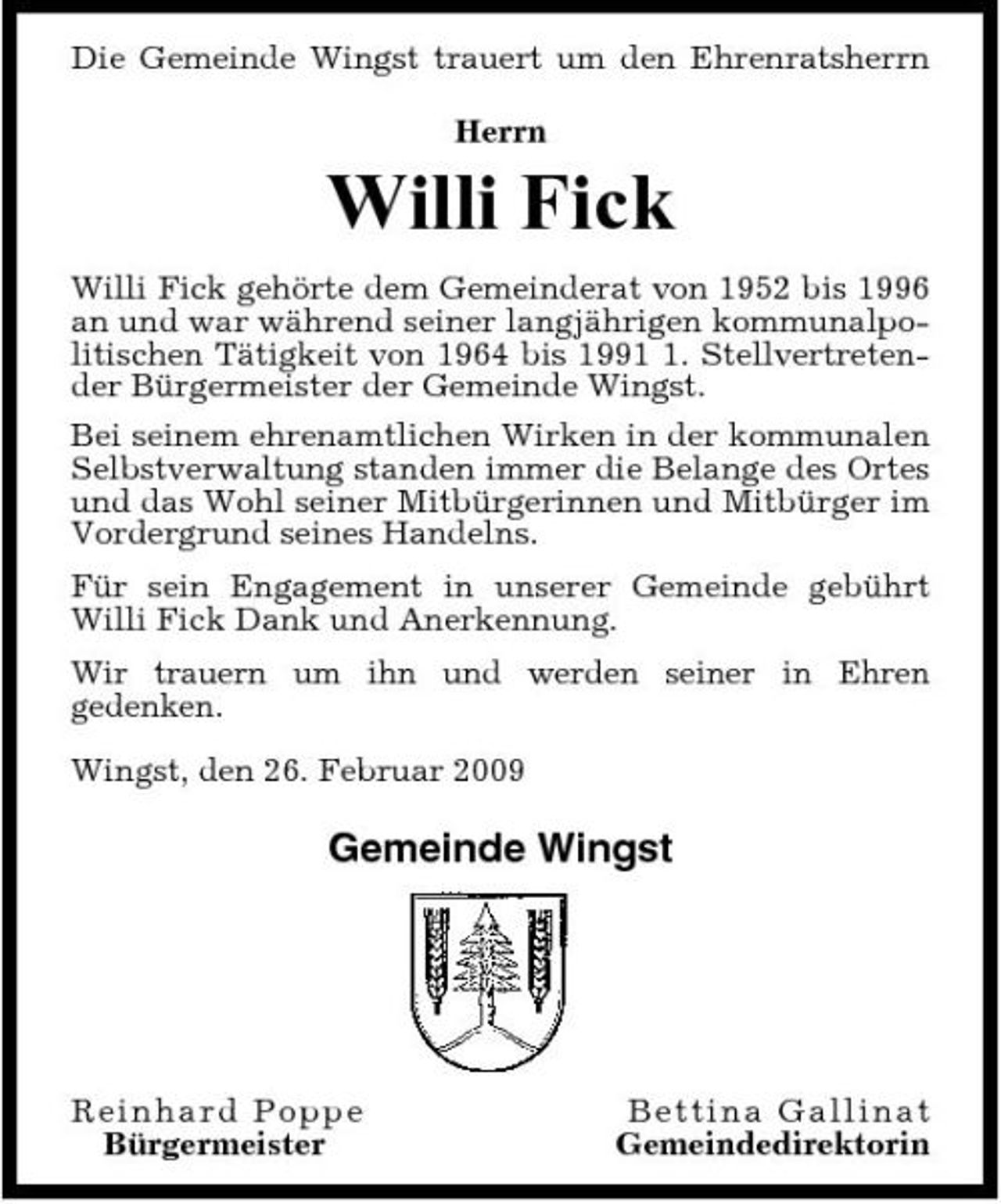 <p>Die Gemeinde Wingst trauert um den Ehrenratsherrn Herrn</p><p>Willi Fick<br />Willi Fick gehörte dem Gemeinderat von 1952 bis 1996 an und war während seiner langjährigen kommunalpolitischen Tätigkeit von 1964 bis 199. Stellvertretender Bürgermeister der Gemeinde Wingst. Bei seinem ehrenamtlichen Wirken in der kommunalen Selbstverwaltung standen immer die Belange des Ortes und das Wohl seiner Mitbürgerinnen und Mitbürger im Vordergrund seines Handelns. Für sein Engagement in unserer Gemeinde gebührt Willi Fick Dank und Anerkennung. Wir trauern um ihn und werden seiner in Ehren gedenken. Wingst, den 26. Februar 2009</p><p>Gemeinde Wingst</p><p>R e in h ard P op p e Bürgermeister</p><p>Be t t i na Ga l l i na t Gemeindedirektorin</p>