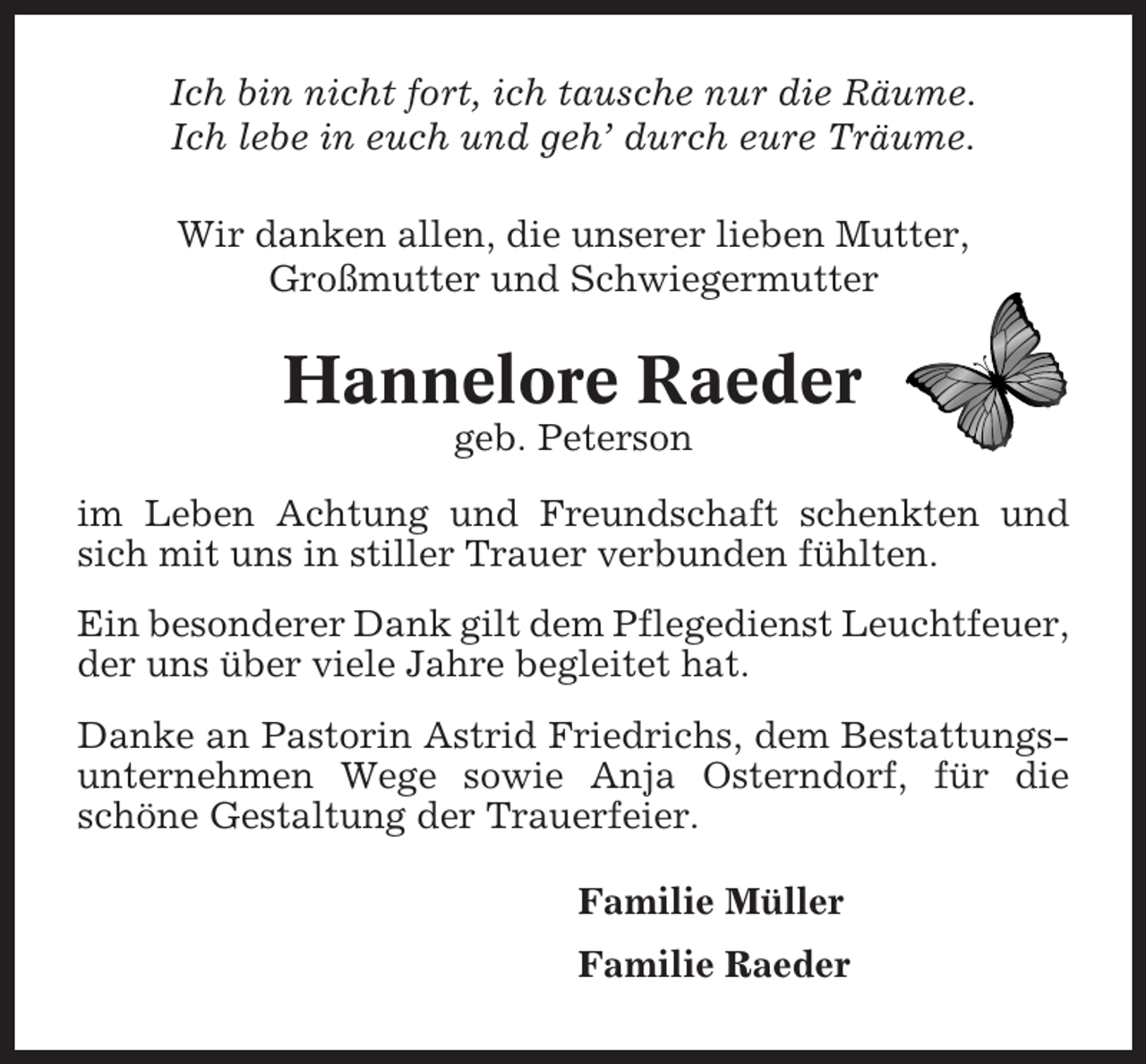 <p>Ich bin nicht fort, ich tausche nur die Räume.<br />Ich lebe in euch und geh’ durch eure Träume.<br />Wir danken allen, die unserer lieben Mutter,<br />Großmutter und Schwiegermutter</p><p>Hannelore Raeder<br />geb. Peterson<br />im Leben Achtung und Freundschaft schenkten und<br />sich mit uns in stiller Trauer verbunden fühlten.<br />Ein besonderer Dank gilt dem Pflegedienst Leuchtfeuer,<br />der uns über viele Jahre begleitet hat.<br />Danke an Pastorin Astrid Friedrichs, dem Bestattungsunternehmen Wege sowie Anja Osterndorf, für die<br />schöne Gestaltung der Trauerfeier.<br />Familie Müller<br />Familie Raeder</p>