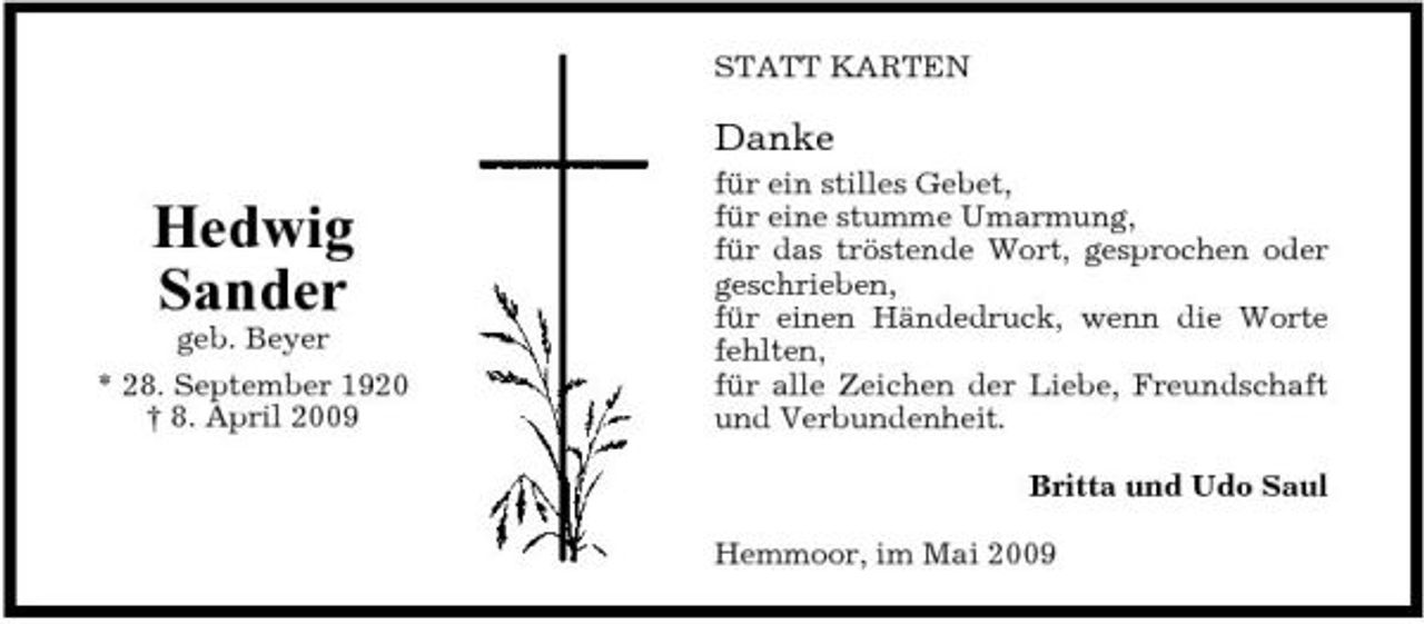<p>STATT KARTEN</p><p>Danke</p><p>Hedwig Sander<br />geb. Beyer * 28. September 1920 † 8. April 2009</p><p>für ein stilles Gebet, für eine stumme Umarmung, für das tröstende Wort, gesprochen oder geschrieben, für einen Händedruck, wenn die Worte fehlten, für alle Zeichen der Liebe, Freundschaft und Verbundenheit. Britta und Udo Saul Hemmoor, im Mai 2009</p>