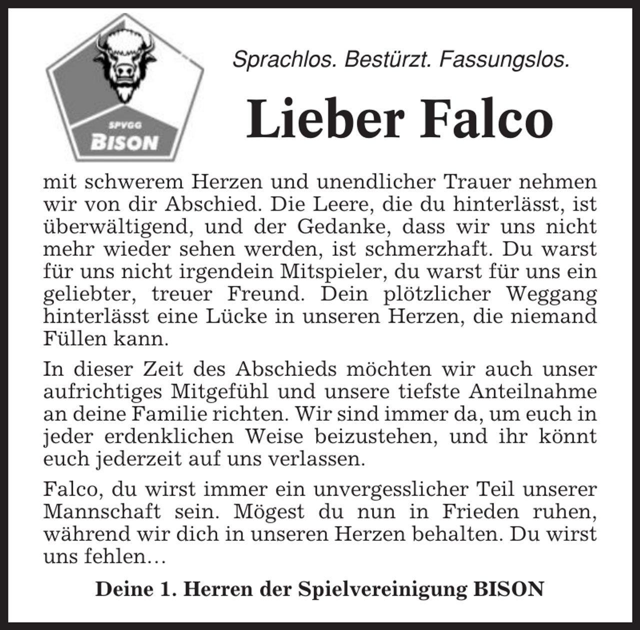 <p>Sprachlos. Bestürzt. Fassungslos.</p><p>Lieber Falco<br />mit schwerem Herzen und unendlicher Trauer nehmen<br />wir von dir Abschied. Die Leere, die du hinterlässt, ist<br />überwältigend, und der Gedanke, dass wir uns nicht<br />mehr wieder sehen werden, ist schmerzhaft. Du warst<br />für uns nicht irgendein Mitspieler, du warst für uns ein<br />geliebter, treuer Freund. Dein plötzlicher Weggang<br />hinterlässt eine Lücke in unseren Herzen, die niemand<br />Füllen kann.<br />In dieser Zeit des Abschieds möchten wir auch unser<br />aufrichtiges Mitgefühl und unsere tiefste Anteilnahme<br />an deine Familie richten. Wir sind immer da, um euch in<br />jeder erdenklichen Weise beizustehen, und ihr könnt<br />euch jederzeit auf uns verlassen.<br />Falco, du wirst immer ein unvergesslicher Teil unserer<br />Mannschaft sein. Mögest du nun in Frieden ruhen,<br />während wir dich in unseren Herzen behalten. Du wirst<br />uns fehlen…<br />Deine 1. Herren der Spielvereinigung BISON</p>
