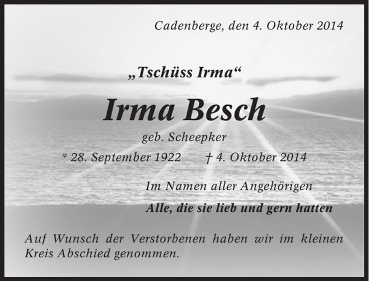 <p>Cadenberge, den 4. Oktober 2014</p><p>„Tschüss Irma“</p><p>Irma Besch<br />geb. Scheepker<br />* 28. September 1922</p><p>† 4. Oktober 2014</p><p>Im Namen aller Angehörigen<br />Alle, die sie lieb und gern hatten<br />Auf Wunsch der Verstorbenen haben wir im kleinen<br />Kreis Abschied genommen.</p>