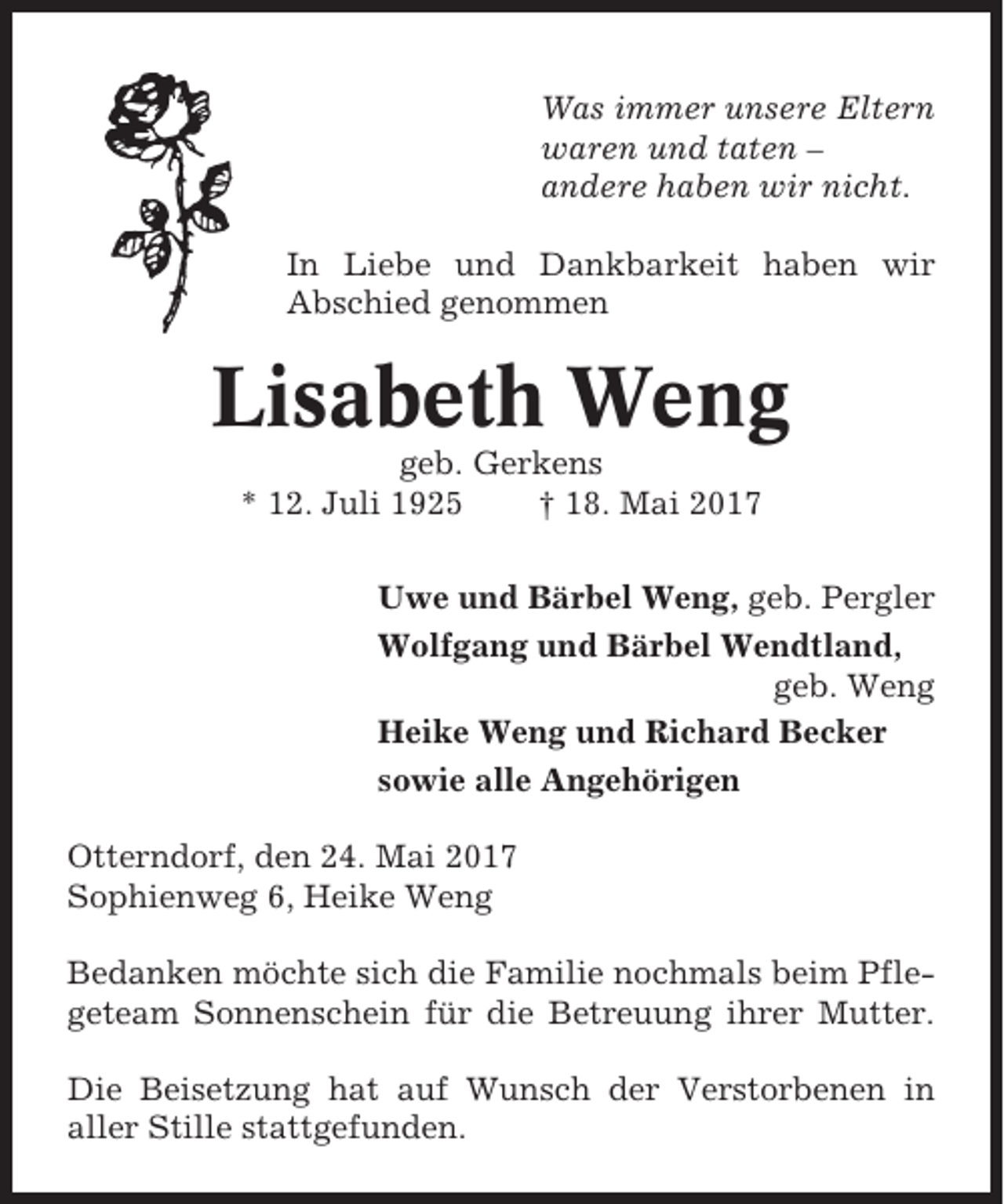 <p>Was immer unsere Eltern<br />waren und taten –<br />andere haben wir nicht.<br />In Liebe und Dankbarkeit haben wir<br />Abschied genommen</p><p>Lisabeth Weng<br />geb. Gerkens<br />* 12. Juli 1925<br />† 18. Mai 2017<br />Uwe und Bärbel Weng, geb. Pergler<br />Wolfgang und Bärbel Wendtland,<br />geb. Weng<br />Heike Weng und Richard Becker<br />sowie alle Angehörigen<br />Otterndorf, den 24. Mai 2017<br />Sophienweg 6, Heike Weng<br />Bedanken möchte sich die Familie nochmals beim Pflegeteam Sonnenschein für die Betreuung ihrer Mutter.<br />Die Beisetzung hat auf Wunsch der Verstorbenen in<br />aller Stille stattgefunden.</p>