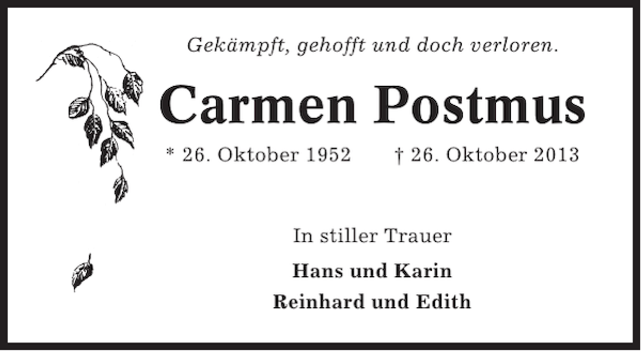 <p>Gekämpft, gehofft und doch verloren.</p><p>Carmen Postmus<br />* 26. Oktober 1952</p><p>† 26. Oktober 2013</p><p>In stiller Trauer<br />Hans und Karin<br />Reinhard und Edith</p>