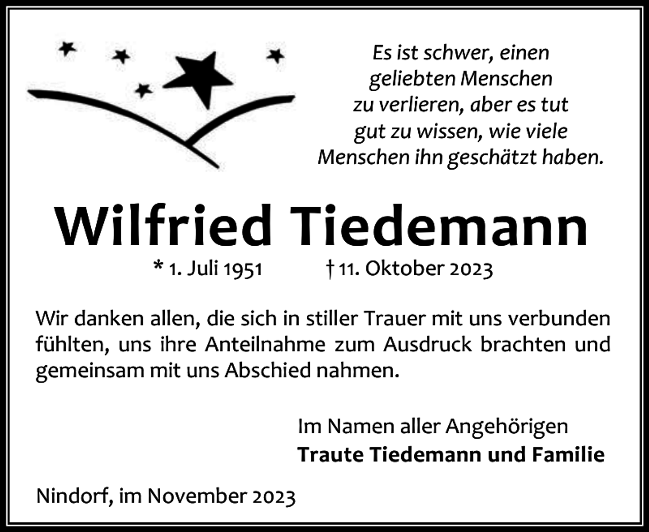 <p>Es ist schwer, einen<br />geliebten Menschen<br />zu verlieren, aber es tut<br />gut zu wissen, wie viele<br />Menschen ihn geschätzt haben.</p><p>Wilfried Tiedemann<br />* 1. Juli 1951</p><p>† 11. Oktober 2023</p><p>Wir danken allen, die sich in stiller Trauer mit uns verbunden<br />fühlten, uns ihre Anteilnahme zum Ausdruck brachten und<br />gemeinsam mit uns Abschied nahmen.<br />Im Namen aller Angehörigen<br />Traute Tiedemann und Familie<br />Nindorf, im November 2023</p>