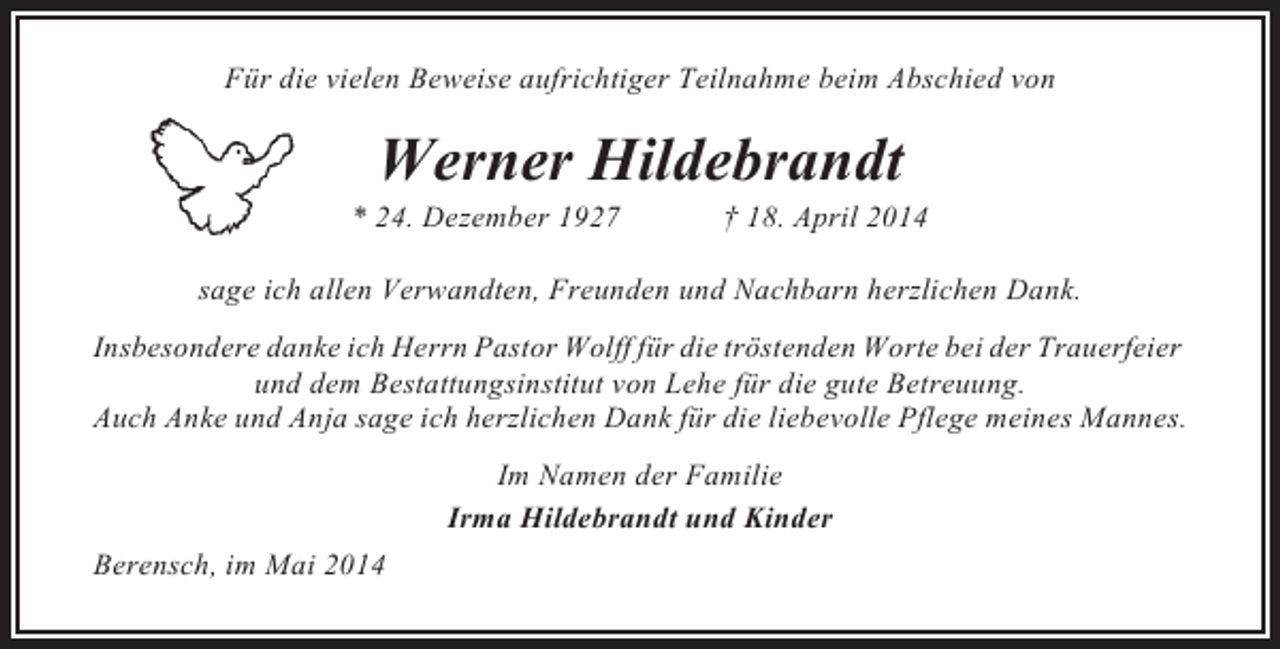 <p>Für die vielen Beweise aufrichtiger Teilnahme beim Abschied von</p><p>Werner Hildebrandt<br />* 24. Dezember 1927</p><p>† 18. April 2014</p><p>sage ich allen Verwandten, Freunden und Nachbarn herzlichen Dank.<br />Insbesondere danke ich Herrn Pastor Wolff für die tröstenden Worte bei der Trauerfeier<br />und dem Bestattungsinstitut von Lehe für die gute Betreuung.<br />Auch Anke und Anja sage ich herzlichen Dank für die liebevolle Pflege meines Mannes.<br />Im Namen der Familie<br />Irma Hildebrandt und Kinder<br />Berensch, im Mai 2014</p>