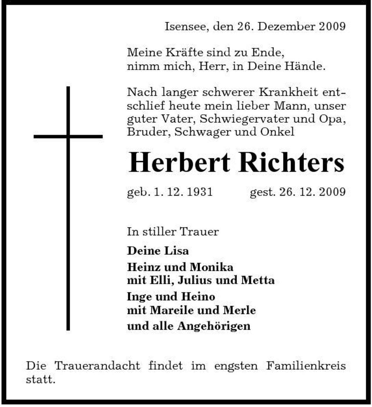 <p>Isensee, den 26. Dezember 2009 Meine Kräfte sind zu Ende, nimm mich, Herr, in Deine Hände. Nach langer schwerer Krankheit entschlief heute mein lieber Mann, unser guter Vater, Schwiegervater und Opa, Bruder, Schwager und Onkel</p><p>Herbert Richters<br />geb. 1. 12. 1931 In stiller Trauer Deine Lisa Heinz und Monika mit Elli, Julius und Metta Inge und Heino mit Mareile und Merle und alle Angehörigen Die Trauerandacht findet im engsten Familienkreis statt. gest. 26. 12. 2009</p>