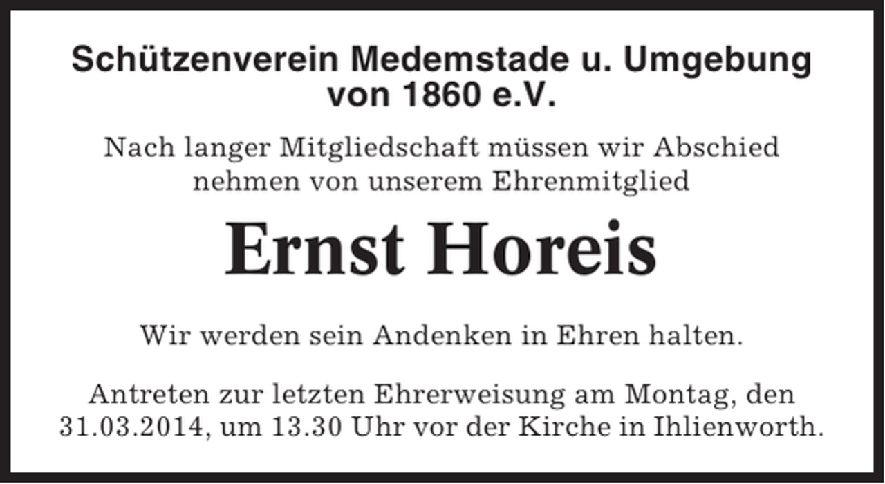 <p>Schützenverein Medemstade u. Umgebung<br />von 1860 e.V.<br />Nach langer Mitgliedschaft müssen wir Abschied<br />nehmen von unserem Ehrenmitglied</p><p>Ernst Horeis<br />Wir werden sein Andenken in Ehren halten.<br />Antreten zur letzten Ehrerweisung am Montag, den<br />31.03.2014, um 13.30 Uhr vor der Kirche in Ihlienworth.</p>